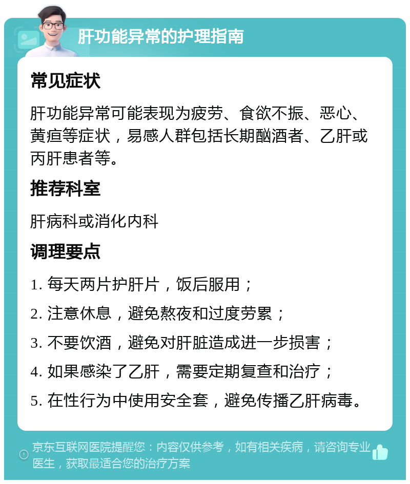 肝功能异常的护理指南 常见症状 肝功能异常可能表现为疲劳、食欲不振、恶心、黄疸等症状，易感人群包括长期酗酒者、乙肝或丙肝患者等。 推荐科室 肝病科或消化内科 调理要点 1. 每天两片护肝片，饭后服用； 2. 注意休息，避免熬夜和过度劳累； 3. 不要饮酒，避免对肝脏造成进一步损害； 4. 如果感染了乙肝，需要定期复查和治疗； 5. 在性行为中使用安全套，避免传播乙肝病毒。