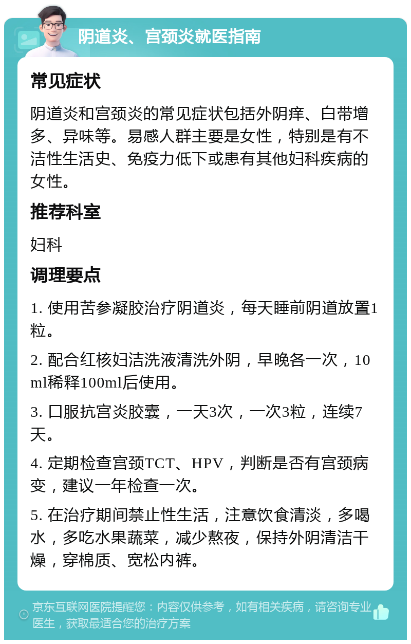 阴道炎、宫颈炎就医指南 常见症状 阴道炎和宫颈炎的常见症状包括外阴痒、白带增多、异味等。易感人群主要是女性，特别是有不洁性生活史、免疫力低下或患有其他妇科疾病的女性。 推荐科室 妇科 调理要点 1. 使用苦参凝胶治疗阴道炎，每天睡前阴道放置1粒。 2. 配合红核妇洁洗液清洗外阴，早晚各一次，10ml稀释100ml后使用。 3. 口服抗宫炎胶囊，一天3次，一次3粒，连续7天。 4. 定期检查宫颈TCT、HPV，判断是否有宫颈病变，建议一年检查一次。 5. 在治疗期间禁止性生活，注意饮食清淡，多喝水，多吃水果蔬菜，减少熬夜，保持外阴清洁干燥，穿棉质、宽松内裤。