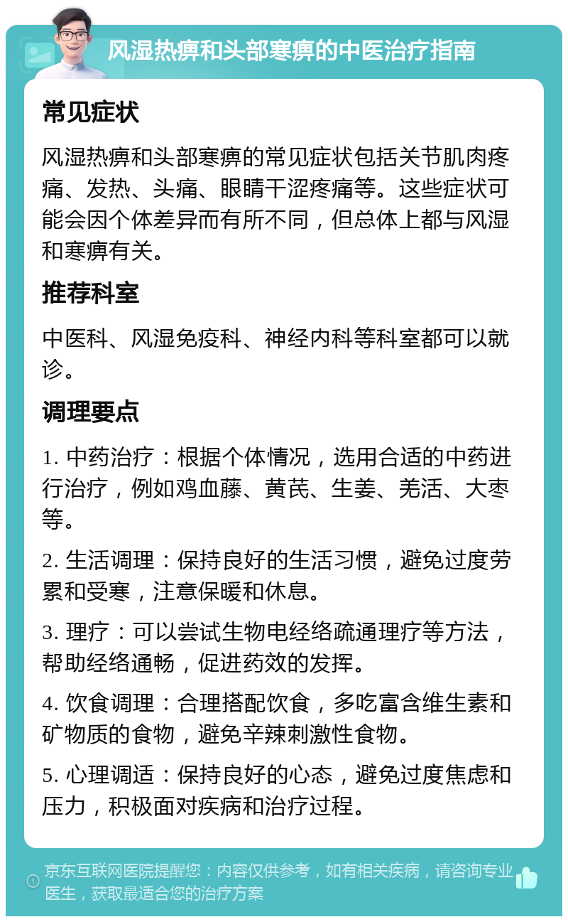 风湿热痹和头部寒痹的中医治疗指南 常见症状 风湿热痹和头部寒痹的常见症状包括关节肌肉疼痛、发热、头痛、眼睛干涩疼痛等。这些症状可能会因个体差异而有所不同，但总体上都与风湿和寒痹有关。 推荐科室 中医科、风湿免疫科、神经内科等科室都可以就诊。 调理要点 1. 中药治疗：根据个体情况，选用合适的中药进行治疗，例如鸡血藤、黄芪、生姜、羌活、大枣等。 2. 生活调理：保持良好的生活习惯，避免过度劳累和受寒，注意保暖和休息。 3. 理疗：可以尝试生物电经络疏通理疗等方法，帮助经络通畅，促进药效的发挥。 4. 饮食调理：合理搭配饮食，多吃富含维生素和矿物质的食物，避免辛辣刺激性食物。 5. 心理调适：保持良好的心态，避免过度焦虑和压力，积极面对疾病和治疗过程。