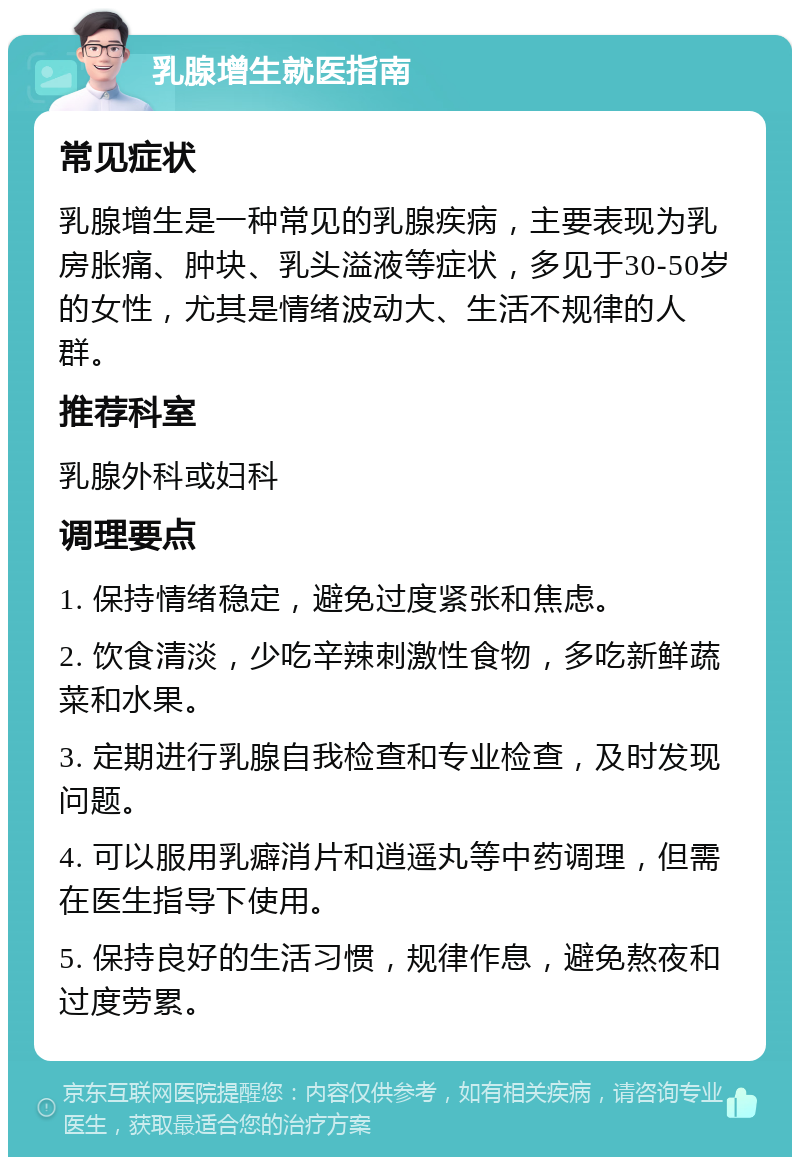 乳腺增生就医指南 常见症状 乳腺增生是一种常见的乳腺疾病，主要表现为乳房胀痛、肿块、乳头溢液等症状，多见于30-50岁的女性，尤其是情绪波动大、生活不规律的人群。 推荐科室 乳腺外科或妇科 调理要点 1. 保持情绪稳定，避免过度紧张和焦虑。 2. 饮食清淡，少吃辛辣刺激性食物，多吃新鲜蔬菜和水果。 3. 定期进行乳腺自我检查和专业检查，及时发现问题。 4. 可以服用乳癖消片和逍遥丸等中药调理，但需在医生指导下使用。 5. 保持良好的生活习惯，规律作息，避免熬夜和过度劳累。