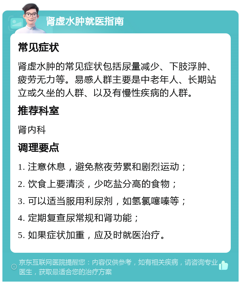 肾虚水肿就医指南 常见症状 肾虚水肿的常见症状包括尿量减少、下肢浮肿、疲劳无力等。易感人群主要是中老年人、长期站立或久坐的人群、以及有慢性疾病的人群。 推荐科室 肾内科 调理要点 1. 注意休息，避免熬夜劳累和剧烈运动； 2. 饮食上要清淡，少吃盐分高的食物； 3. 可以适当服用利尿剂，如氢氯噻嗪等； 4. 定期复查尿常规和肾功能； 5. 如果症状加重，应及时就医治疗。