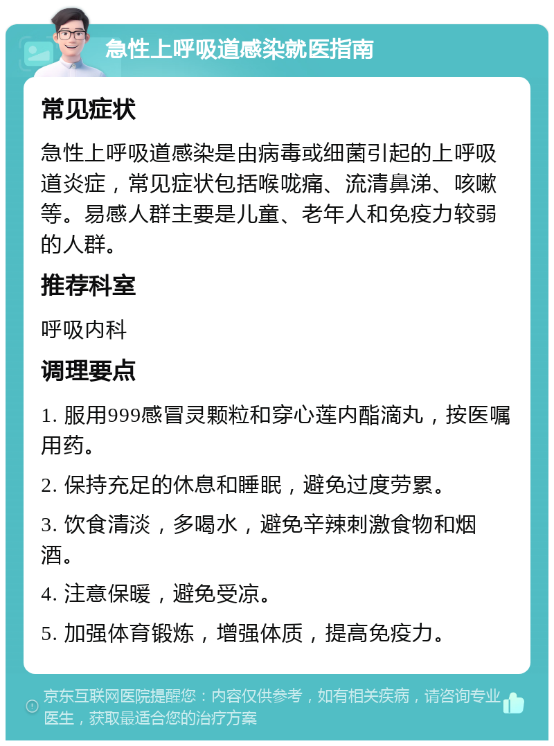 急性上呼吸道感染就医指南 常见症状 急性上呼吸道感染是由病毒或细菌引起的上呼吸道炎症，常见症状包括喉咙痛、流清鼻涕、咳嗽等。易感人群主要是儿童、老年人和免疫力较弱的人群。 推荐科室 呼吸内科 调理要点 1. 服用999感冒灵颗粒和穿心莲内酯滴丸，按医嘱用药。 2. 保持充足的休息和睡眠，避免过度劳累。 3. 饮食清淡，多喝水，避免辛辣刺激食物和烟酒。 4. 注意保暖，避免受凉。 5. 加强体育锻炼，增强体质，提高免疫力。