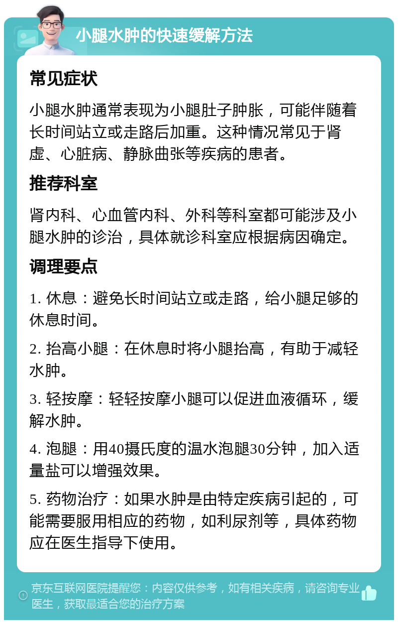 小腿水肿的快速缓解方法 常见症状 小腿水肿通常表现为小腿肚子肿胀，可能伴随着长时间站立或走路后加重。这种情况常见于肾虚、心脏病、静脉曲张等疾病的患者。 推荐科室 肾内科、心血管内科、外科等科室都可能涉及小腿水肿的诊治，具体就诊科室应根据病因确定。 调理要点 1. 休息：避免长时间站立或走路，给小腿足够的休息时间。 2. 抬高小腿：在休息时将小腿抬高，有助于减轻水肿。 3. 轻按摩：轻轻按摩小腿可以促进血液循环，缓解水肿。 4. 泡腿：用40摄氏度的温水泡腿30分钟，加入适量盐可以增强效果。 5. 药物治疗：如果水肿是由特定疾病引起的，可能需要服用相应的药物，如利尿剂等，具体药物应在医生指导下使用。