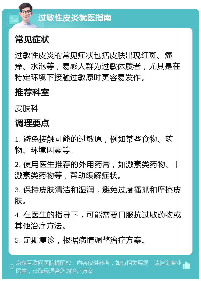 过敏性皮炎就医指南 常见症状 过敏性皮炎的常见症状包括皮肤出现红斑、瘙痒、水泡等，易感人群为过敏体质者，尤其是在特定环境下接触过敏原时更容易发作。 推荐科室 皮肤科 调理要点 1. 避免接触可能的过敏原，例如某些食物、药物、环境因素等。 2. 使用医生推荐的外用药膏，如激素类药物、非激素类药物等，帮助缓解症状。 3. 保持皮肤清洁和湿润，避免过度搔抓和摩擦皮肤。 4. 在医生的指导下，可能需要口服抗过敏药物或其他治疗方法。 5. 定期复诊，根据病情调整治疗方案。