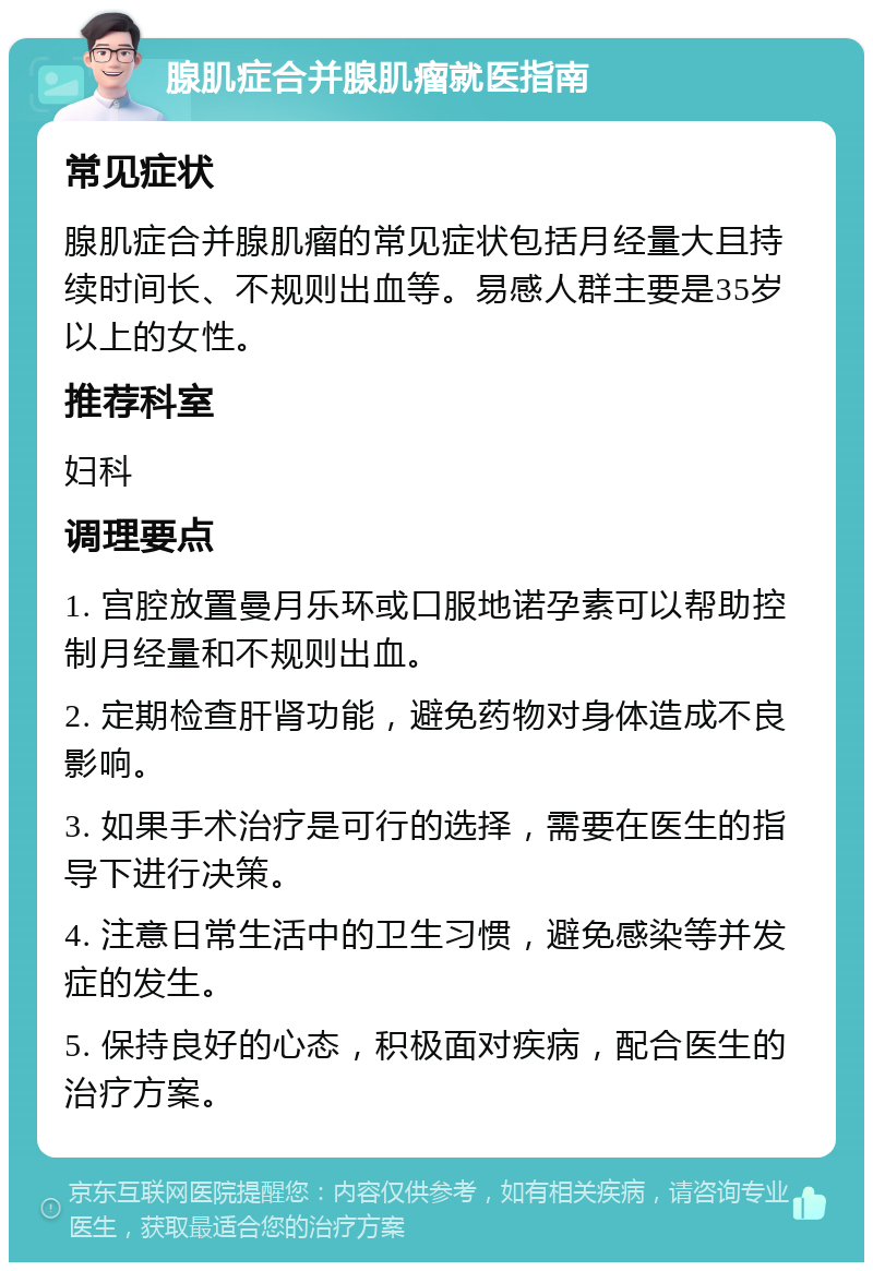 腺肌症合并腺肌瘤就医指南 常见症状 腺肌症合并腺肌瘤的常见症状包括月经量大且持续时间长、不规则出血等。易感人群主要是35岁以上的女性。 推荐科室 妇科 调理要点 1. 宫腔放置曼月乐环或口服地诺孕素可以帮助控制月经量和不规则出血。 2. 定期检查肝肾功能，避免药物对身体造成不良影响。 3. 如果手术治疗是可行的选择，需要在医生的指导下进行决策。 4. 注意日常生活中的卫生习惯，避免感染等并发症的发生。 5. 保持良好的心态，积极面对疾病，配合医生的治疗方案。