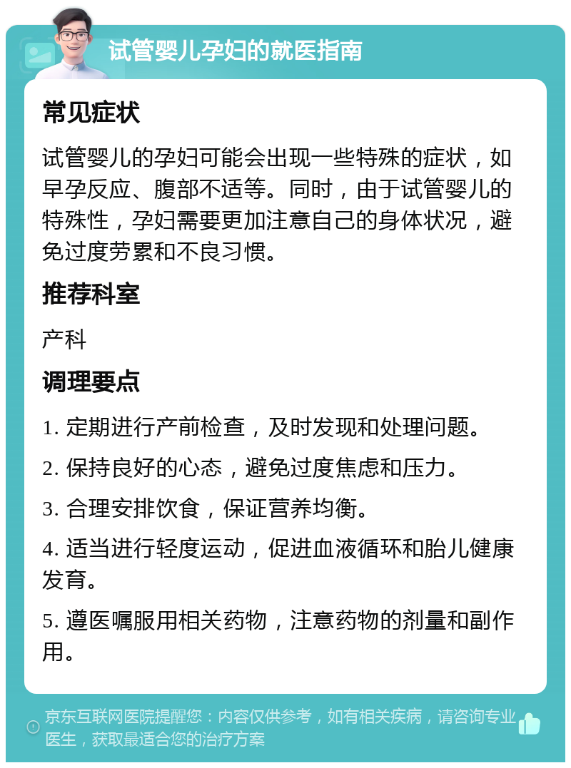 试管婴儿孕妇的就医指南 常见症状 试管婴儿的孕妇可能会出现一些特殊的症状，如早孕反应、腹部不适等。同时，由于试管婴儿的特殊性，孕妇需要更加注意自己的身体状况，避免过度劳累和不良习惯。 推荐科室 产科 调理要点 1. 定期进行产前检查，及时发现和处理问题。 2. 保持良好的心态，避免过度焦虑和压力。 3. 合理安排饮食，保证营养均衡。 4. 适当进行轻度运动，促进血液循环和胎儿健康发育。 5. 遵医嘱服用相关药物，注意药物的剂量和副作用。