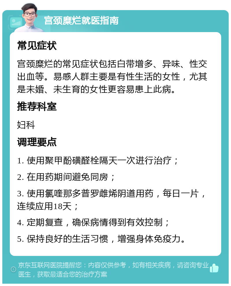 宫颈糜烂就医指南 常见症状 宫颈糜烂的常见症状包括白带增多、异味、性交出血等。易感人群主要是有性生活的女性，尤其是未婚、未生育的女性更容易患上此病。 推荐科室 妇科 调理要点 1. 使用聚甲酚磺醛栓隔天一次进行治疗； 2. 在用药期间避免同房； 3. 使用氯喹那多普罗雌烯阴道用药，每日一片，连续应用18天； 4. 定期复查，确保病情得到有效控制； 5. 保持良好的生活习惯，增强身体免疫力。