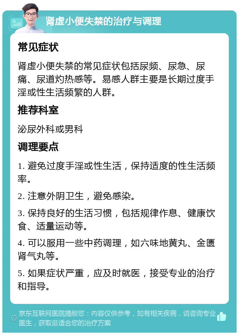 肾虚小便失禁的治疗与调理 常见症状 肾虚小便失禁的常见症状包括尿频、尿急、尿痛、尿道灼热感等。易感人群主要是长期过度手淫或性生活频繁的人群。 推荐科室 泌尿外科或男科 调理要点 1. 避免过度手淫或性生活，保持适度的性生活频率。 2. 注意外阴卫生，避免感染。 3. 保持良好的生活习惯，包括规律作息、健康饮食、适量运动等。 4. 可以服用一些中药调理，如六味地黄丸、金匮肾气丸等。 5. 如果症状严重，应及时就医，接受专业的治疗和指导。