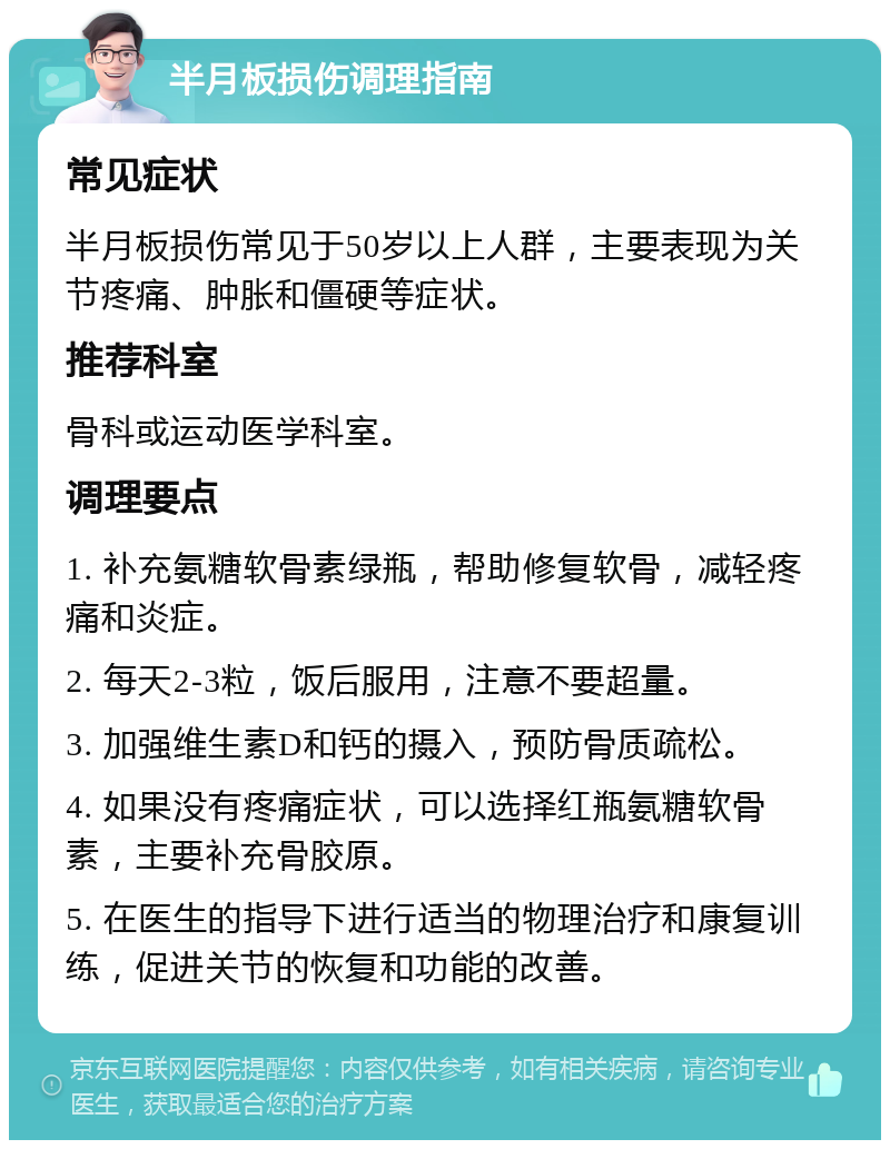 半月板损伤调理指南 常见症状 半月板损伤常见于50岁以上人群，主要表现为关节疼痛、肿胀和僵硬等症状。 推荐科室 骨科或运动医学科室。 调理要点 1. 补充氨糖软骨素绿瓶，帮助修复软骨，减轻疼痛和炎症。 2. 每天2-3粒，饭后服用，注意不要超量。 3. 加强维生素D和钙的摄入，预防骨质疏松。 4. 如果没有疼痛症状，可以选择红瓶氨糖软骨素，主要补充骨胶原。 5. 在医生的指导下进行适当的物理治疗和康复训练，促进关节的恢复和功能的改善。