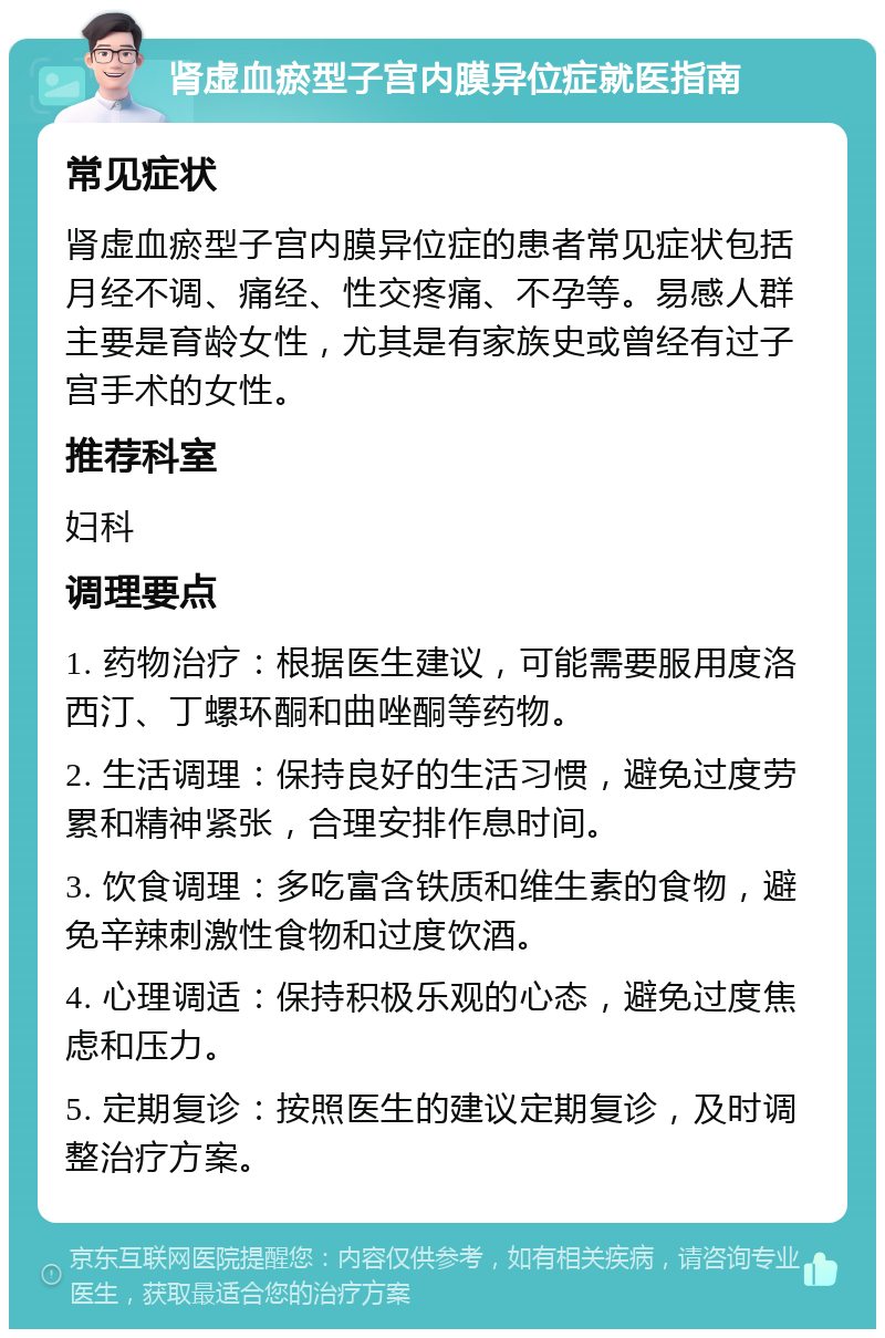 肾虚血瘀型子宫内膜异位症就医指南 常见症状 肾虚血瘀型子宫内膜异位症的患者常见症状包括月经不调、痛经、性交疼痛、不孕等。易感人群主要是育龄女性，尤其是有家族史或曾经有过子宫手术的女性。 推荐科室 妇科 调理要点 1. 药物治疗：根据医生建议，可能需要服用度洛西汀、丁螺环酮和曲唑酮等药物。 2. 生活调理：保持良好的生活习惯，避免过度劳累和精神紧张，合理安排作息时间。 3. 饮食调理：多吃富含铁质和维生素的食物，避免辛辣刺激性食物和过度饮酒。 4. 心理调适：保持积极乐观的心态，避免过度焦虑和压力。 5. 定期复诊：按照医生的建议定期复诊，及时调整治疗方案。