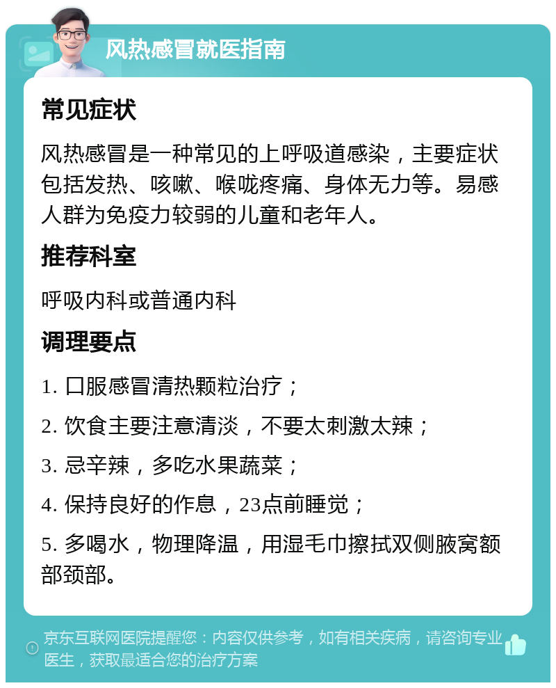 风热感冒就医指南 常见症状 风热感冒是一种常见的上呼吸道感染，主要症状包括发热、咳嗽、喉咙疼痛、身体无力等。易感人群为免疫力较弱的儿童和老年人。 推荐科室 呼吸内科或普通内科 调理要点 1. 口服感冒清热颗粒治疗； 2. 饮食主要注意清淡，不要太刺激太辣； 3. 忌辛辣，多吃水果蔬菜； 4. 保持良好的作息，23点前睡觉； 5. 多喝水，物理降温，用湿毛巾擦拭双侧腋窝额部颈部。