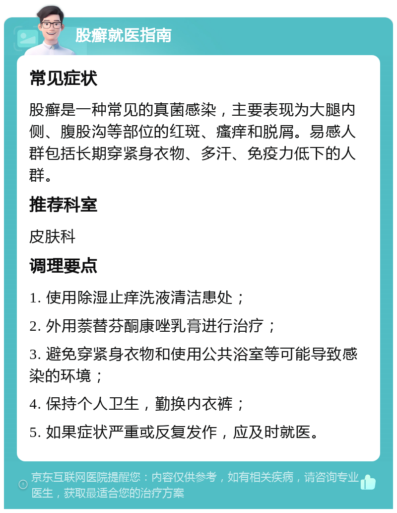 股癣就医指南 常见症状 股癣是一种常见的真菌感染，主要表现为大腿内侧、腹股沟等部位的红斑、瘙痒和脱屑。易感人群包括长期穿紧身衣物、多汗、免疫力低下的人群。 推荐科室 皮肤科 调理要点 1. 使用除湿止痒洗液清洁患处； 2. 外用萘替芬酮康唑乳膏进行治疗； 3. 避免穿紧身衣物和使用公共浴室等可能导致感染的环境； 4. 保持个人卫生，勤换内衣裤； 5. 如果症状严重或反复发作，应及时就医。