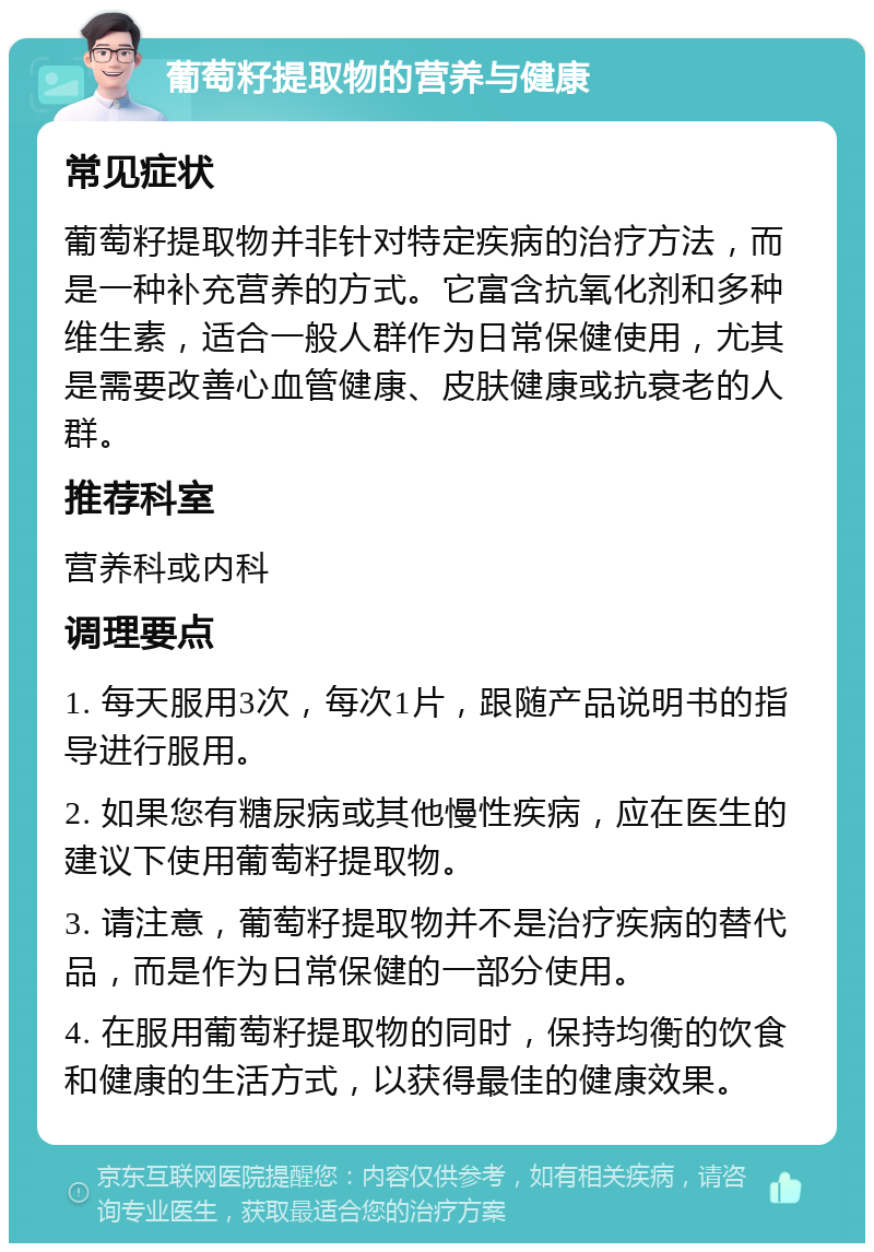 葡萄籽提取物的营养与健康 常见症状 葡萄籽提取物并非针对特定疾病的治疗方法，而是一种补充营养的方式。它富含抗氧化剂和多种维生素，适合一般人群作为日常保健使用，尤其是需要改善心血管健康、皮肤健康或抗衰老的人群。 推荐科室 营养科或内科 调理要点 1. 每天服用3次，每次1片，跟随产品说明书的指导进行服用。 2. 如果您有糖尿病或其他慢性疾病，应在医生的建议下使用葡萄籽提取物。 3. 请注意，葡萄籽提取物并不是治疗疾病的替代品，而是作为日常保健的一部分使用。 4. 在服用葡萄籽提取物的同时，保持均衡的饮食和健康的生活方式，以获得最佳的健康效果。