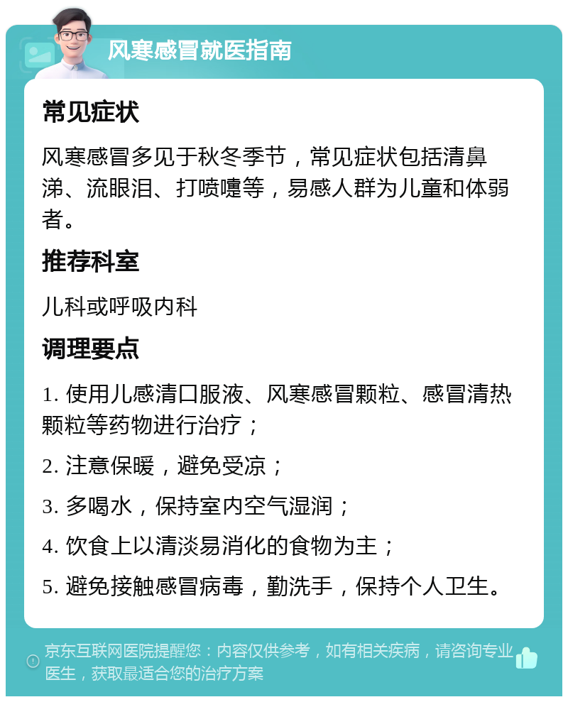 风寒感冒就医指南 常见症状 风寒感冒多见于秋冬季节，常见症状包括清鼻涕、流眼泪、打喷嚏等，易感人群为儿童和体弱者。 推荐科室 儿科或呼吸内科 调理要点 1. 使用儿感清口服液、风寒感冒颗粒、感冒清热颗粒等药物进行治疗； 2. 注意保暖，避免受凉； 3. 多喝水，保持室内空气湿润； 4. 饮食上以清淡易消化的食物为主； 5. 避免接触感冒病毒，勤洗手，保持个人卫生。