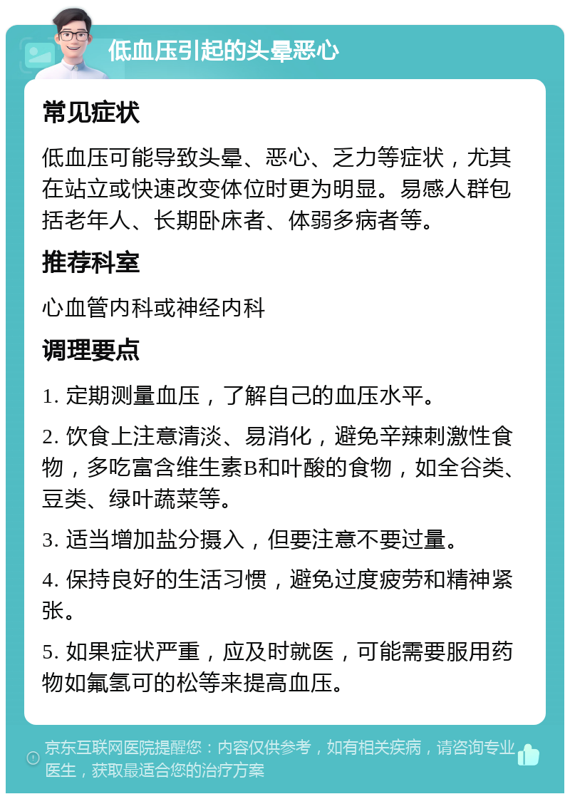 低血压引起的头晕恶心 常见症状 低血压可能导致头晕、恶心、乏力等症状，尤其在站立或快速改变体位时更为明显。易感人群包括老年人、长期卧床者、体弱多病者等。 推荐科室 心血管内科或神经内科 调理要点 1. 定期测量血压，了解自己的血压水平。 2. 饮食上注意清淡、易消化，避免辛辣刺激性食物，多吃富含维生素B和叶酸的食物，如全谷类、豆类、绿叶蔬菜等。 3. 适当增加盐分摄入，但要注意不要过量。 4. 保持良好的生活习惯，避免过度疲劳和精神紧张。 5. 如果症状严重，应及时就医，可能需要服用药物如氟氢可的松等来提高血压。