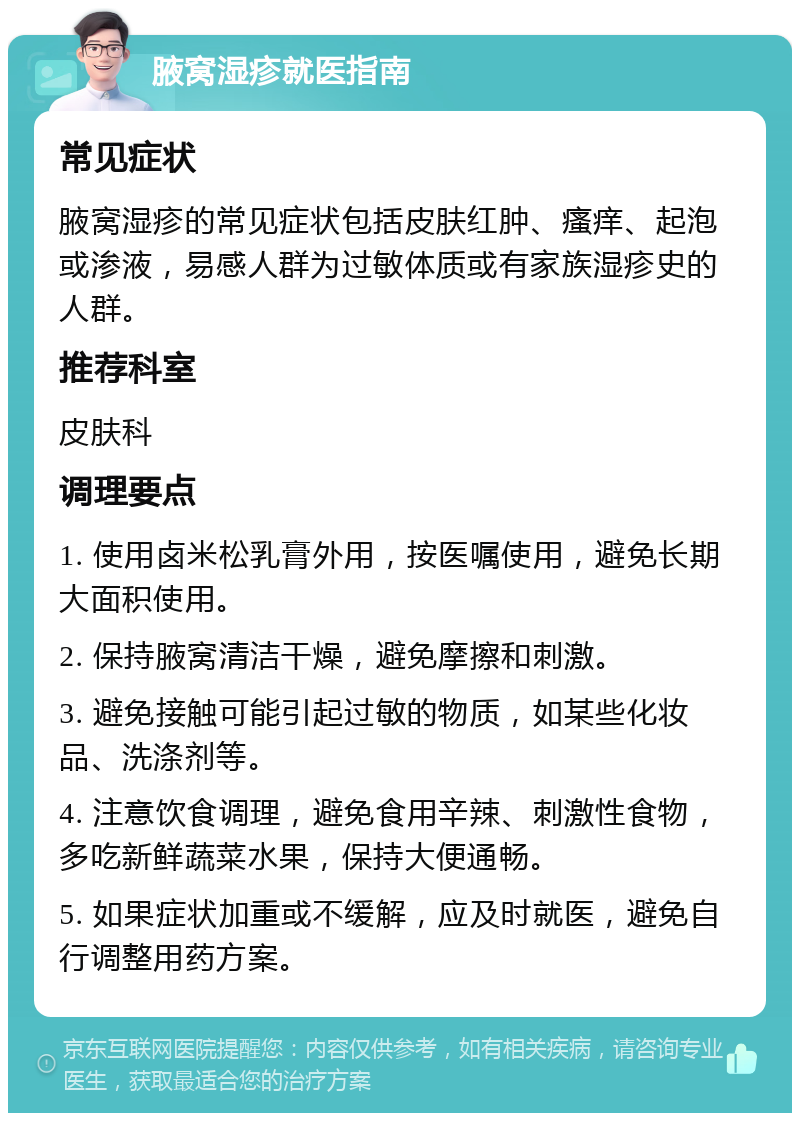 腋窝湿疹就医指南 常见症状 腋窝湿疹的常见症状包括皮肤红肿、瘙痒、起泡或渗液，易感人群为过敏体质或有家族湿疹史的人群。 推荐科室 皮肤科 调理要点 1. 使用卤米松乳膏外用，按医嘱使用，避免长期大面积使用。 2. 保持腋窝清洁干燥，避免摩擦和刺激。 3. 避免接触可能引起过敏的物质，如某些化妆品、洗涤剂等。 4. 注意饮食调理，避免食用辛辣、刺激性食物，多吃新鲜蔬菜水果，保持大便通畅。 5. 如果症状加重或不缓解，应及时就医，避免自行调整用药方案。