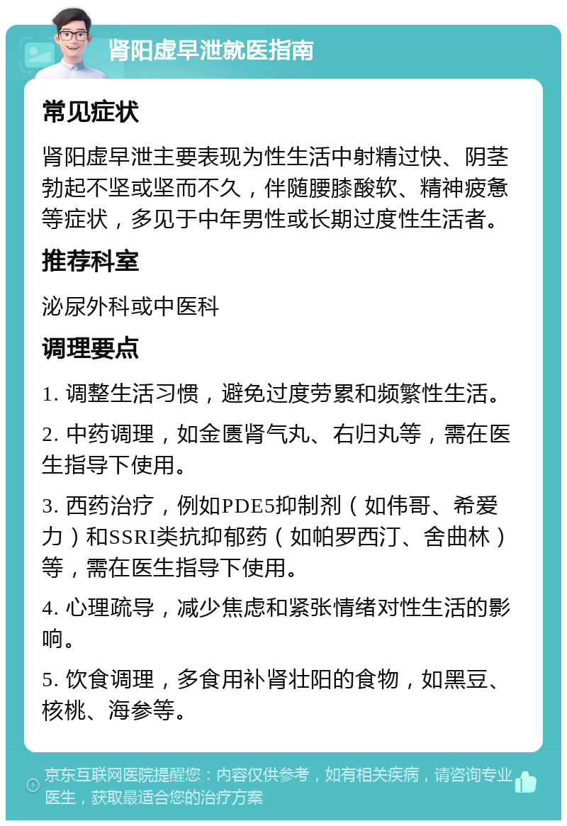 肾阳虚早泄就医指南 常见症状 肾阳虚早泄主要表现为性生活中射精过快、阴茎勃起不坚或坚而不久，伴随腰膝酸软、精神疲惫等症状，多见于中年男性或长期过度性生活者。 推荐科室 泌尿外科或中医科 调理要点 1. 调整生活习惯，避免过度劳累和频繁性生活。 2. 中药调理，如金匮肾气丸、右归丸等，需在医生指导下使用。 3. 西药治疗，例如PDE5抑制剂（如伟哥、希爱力）和SSRI类抗抑郁药（如帕罗西汀、舍曲林）等，需在医生指导下使用。 4. 心理疏导，减少焦虑和紧张情绪对性生活的影响。 5. 饮食调理，多食用补肾壮阳的食物，如黑豆、核桃、海参等。