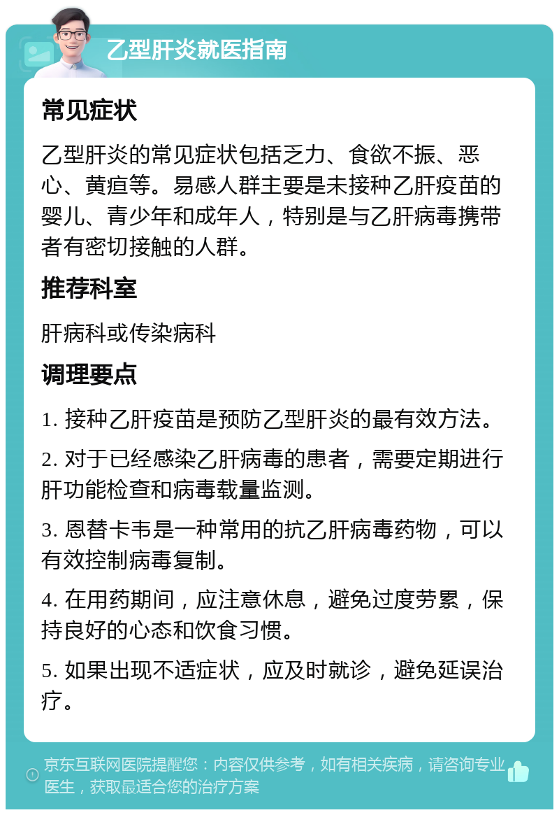 乙型肝炎就医指南 常见症状 乙型肝炎的常见症状包括乏力、食欲不振、恶心、黄疸等。易感人群主要是未接种乙肝疫苗的婴儿、青少年和成年人，特别是与乙肝病毒携带者有密切接触的人群。 推荐科室 肝病科或传染病科 调理要点 1. 接种乙肝疫苗是预防乙型肝炎的最有效方法。 2. 对于已经感染乙肝病毒的患者，需要定期进行肝功能检查和病毒载量监测。 3. 恩替卡韦是一种常用的抗乙肝病毒药物，可以有效控制病毒复制。 4. 在用药期间，应注意休息，避免过度劳累，保持良好的心态和饮食习惯。 5. 如果出现不适症状，应及时就诊，避免延误治疗。