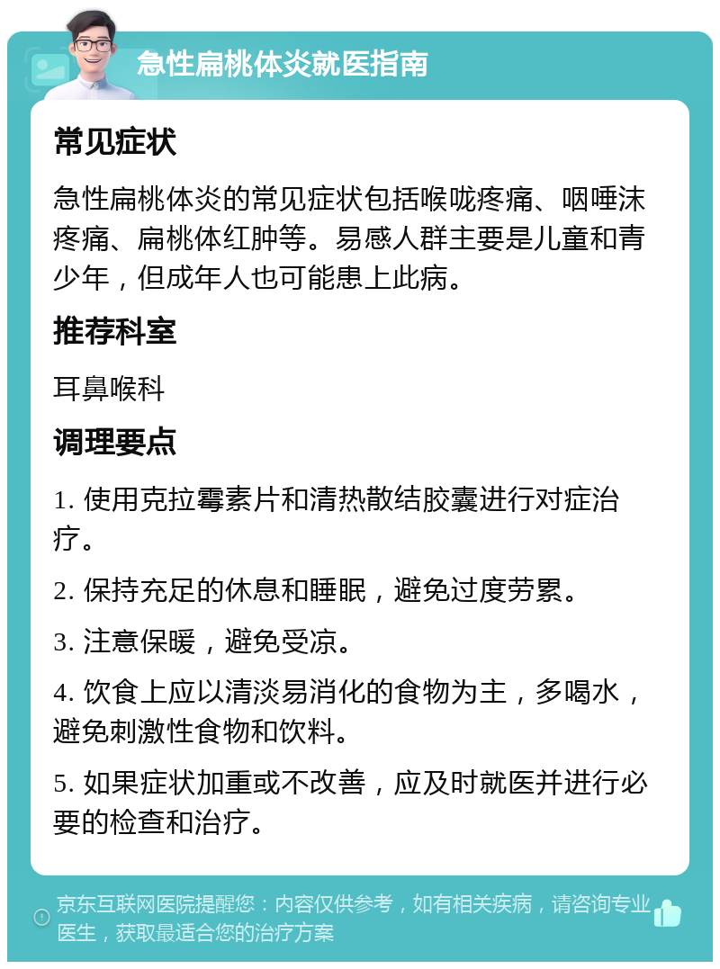 急性扁桃体炎就医指南 常见症状 急性扁桃体炎的常见症状包括喉咙疼痛、咽唾沫疼痛、扁桃体红肿等。易感人群主要是儿童和青少年，但成年人也可能患上此病。 推荐科室 耳鼻喉科 调理要点 1. 使用克拉霉素片和清热散结胶囊进行对症治疗。 2. 保持充足的休息和睡眠，避免过度劳累。 3. 注意保暖，避免受凉。 4. 饮食上应以清淡易消化的食物为主，多喝水，避免刺激性食物和饮料。 5. 如果症状加重或不改善，应及时就医并进行必要的检查和治疗。