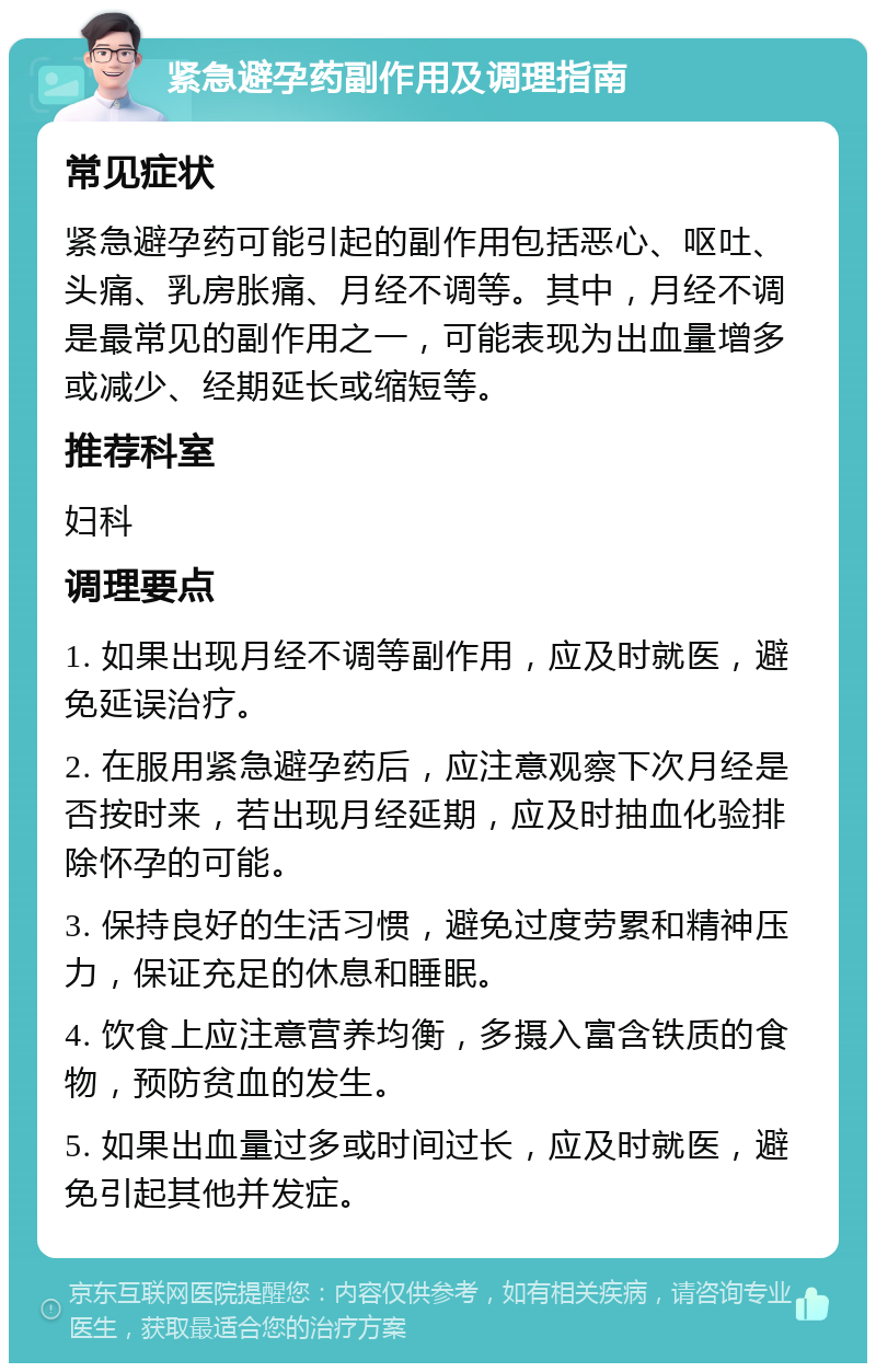 紧急避孕药副作用及调理指南 常见症状 紧急避孕药可能引起的副作用包括恶心、呕吐、头痛、乳房胀痛、月经不调等。其中，月经不调是最常见的副作用之一，可能表现为出血量增多或减少、经期延长或缩短等。 推荐科室 妇科 调理要点 1. 如果出现月经不调等副作用，应及时就医，避免延误治疗。 2. 在服用紧急避孕药后，应注意观察下次月经是否按时来，若出现月经延期，应及时抽血化验排除怀孕的可能。 3. 保持良好的生活习惯，避免过度劳累和精神压力，保证充足的休息和睡眠。 4. 饮食上应注意营养均衡，多摄入富含铁质的食物，预防贫血的发生。 5. 如果出血量过多或时间过长，应及时就医，避免引起其他并发症。