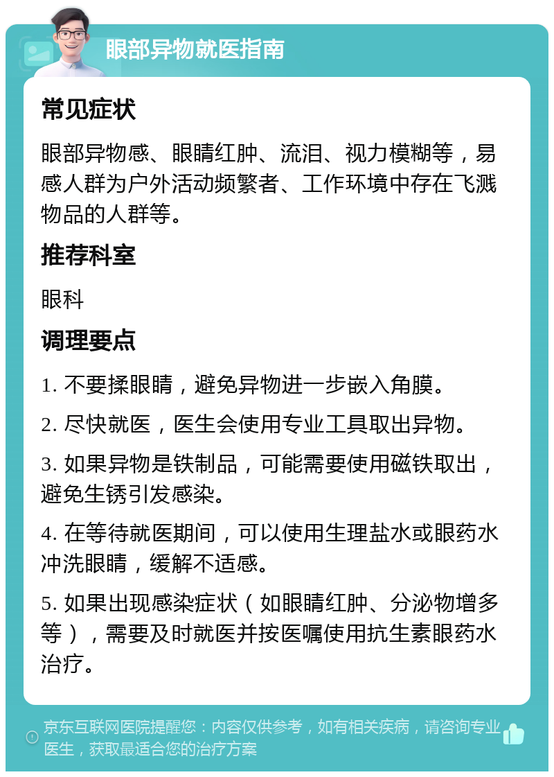 眼部异物就医指南 常见症状 眼部异物感、眼睛红肿、流泪、视力模糊等，易感人群为户外活动频繁者、工作环境中存在飞溅物品的人群等。 推荐科室 眼科 调理要点 1. 不要揉眼睛，避免异物进一步嵌入角膜。 2. 尽快就医，医生会使用专业工具取出异物。 3. 如果异物是铁制品，可能需要使用磁铁取出，避免生锈引发感染。 4. 在等待就医期间，可以使用生理盐水或眼药水冲洗眼睛，缓解不适感。 5. 如果出现感染症状（如眼睛红肿、分泌物增多等），需要及时就医并按医嘱使用抗生素眼药水治疗。