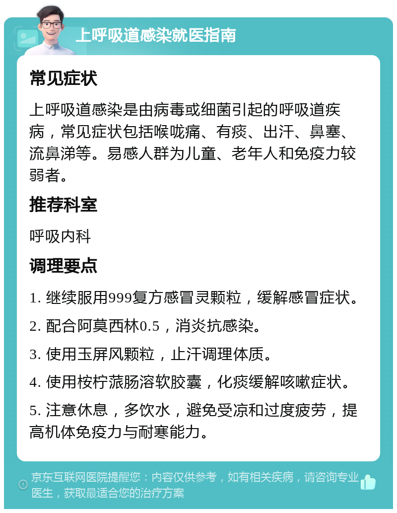 上呼吸道感染就医指南 常见症状 上呼吸道感染是由病毒或细菌引起的呼吸道疾病，常见症状包括喉咙痛、有痰、出汗、鼻塞、流鼻涕等。易感人群为儿童、老年人和免疫力较弱者。 推荐科室 呼吸内科 调理要点 1. 继续服用999复方感冒灵颗粒，缓解感冒症状。 2. 配合阿莫西林0.5，消炎抗感染。 3. 使用玉屏风颗粒，止汗调理体质。 4. 使用桉柠蒎肠溶软胶囊，化痰缓解咳嗽症状。 5. 注意休息，多饮水，避免受凉和过度疲劳，提高机体免疫力与耐寒能力。