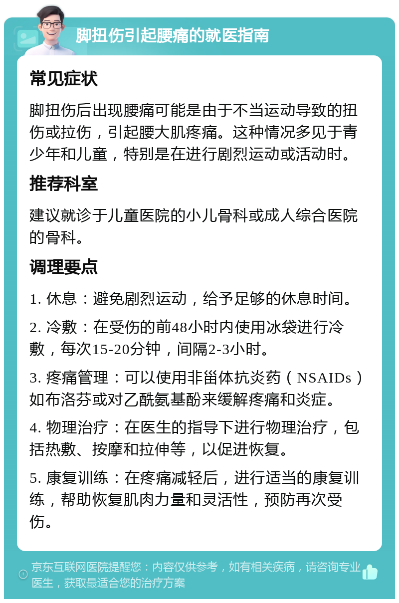 脚扭伤引起腰痛的就医指南 常见症状 脚扭伤后出现腰痛可能是由于不当运动导致的扭伤或拉伤，引起腰大肌疼痛。这种情况多见于青少年和儿童，特别是在进行剧烈运动或活动时。 推荐科室 建议就诊于儿童医院的小儿骨科或成人综合医院的骨科。 调理要点 1. 休息：避免剧烈运动，给予足够的休息时间。 2. 冷敷：在受伤的前48小时内使用冰袋进行冷敷，每次15-20分钟，间隔2-3小时。 3. 疼痛管理：可以使用非甾体抗炎药（NSAIDs）如布洛芬或对乙酰氨基酚来缓解疼痛和炎症。 4. 物理治疗：在医生的指导下进行物理治疗，包括热敷、按摩和拉伸等，以促进恢复。 5. 康复训练：在疼痛减轻后，进行适当的康复训练，帮助恢复肌肉力量和灵活性，预防再次受伤。