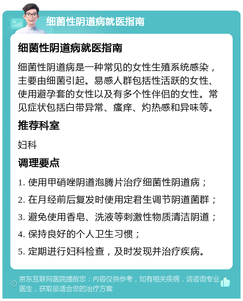 细菌性阴道病就医指南 细菌性阴道病就医指南 细菌性阴道病是一种常见的女性生殖系统感染，主要由细菌引起。易感人群包括性活跃的女性、使用避孕套的女性以及有多个性伴侣的女性。常见症状包括白带异常、瘙痒、灼热感和异味等。 推荐科室 妇科 调理要点 1. 使用甲硝唑阴道泡腾片治疗细菌性阴道病； 2. 在月经前后复发时使用定君生调节阴道菌群； 3. 避免使用香皂、洗液等刺激性物质清洁阴道； 4. 保持良好的个人卫生习惯； 5. 定期进行妇科检查，及时发现并治疗疾病。