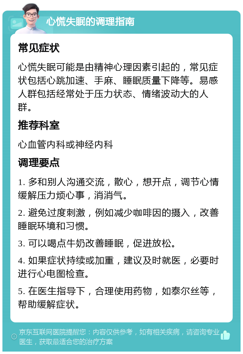 心慌失眠的调理指南 常见症状 心慌失眠可能是由精神心理因素引起的，常见症状包括心跳加速、手麻、睡眠质量下降等。易感人群包括经常处于压力状态、情绪波动大的人群。 推荐科室 心血管内科或神经内科 调理要点 1. 多和别人沟通交流，散心，想开点，调节心情缓解压力烦心事，消消气。 2. 避免过度刺激，例如减少咖啡因的摄入，改善睡眠环境和习惯。 3. 可以喝点牛奶改善睡眠，促进放松。 4. 如果症状持续或加重，建议及时就医，必要时进行心电图检查。 5. 在医生指导下，合理使用药物，如泰尔丝等，帮助缓解症状。