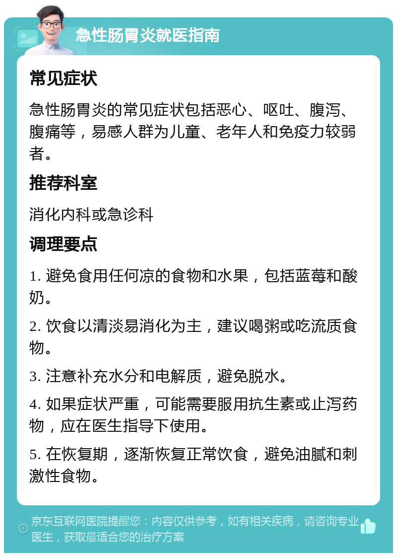 急性肠胃炎就医指南 常见症状 急性肠胃炎的常见症状包括恶心、呕吐、腹泻、腹痛等，易感人群为儿童、老年人和免疫力较弱者。 推荐科室 消化内科或急诊科 调理要点 1. 避免食用任何凉的食物和水果，包括蓝莓和酸奶。 2. 饮食以清淡易消化为主，建议喝粥或吃流质食物。 3. 注意补充水分和电解质，避免脱水。 4. 如果症状严重，可能需要服用抗生素或止泻药物，应在医生指导下使用。 5. 在恢复期，逐渐恢复正常饮食，避免油腻和刺激性食物。