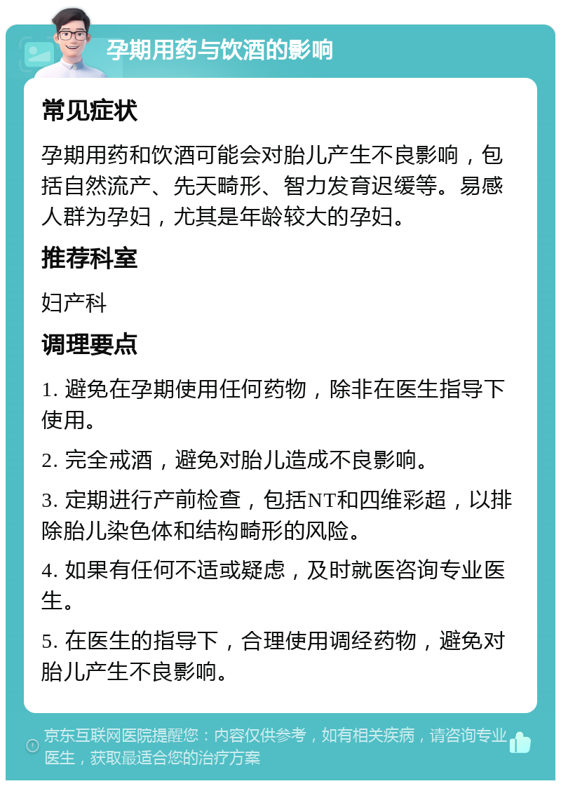 孕期用药与饮酒的影响 常见症状 孕期用药和饮酒可能会对胎儿产生不良影响，包括自然流产、先天畸形、智力发育迟缓等。易感人群为孕妇，尤其是年龄较大的孕妇。 推荐科室 妇产科 调理要点 1. 避免在孕期使用任何药物，除非在医生指导下使用。 2. 完全戒酒，避免对胎儿造成不良影响。 3. 定期进行产前检查，包括NT和四维彩超，以排除胎儿染色体和结构畸形的风险。 4. 如果有任何不适或疑虑，及时就医咨询专业医生。 5. 在医生的指导下，合理使用调经药物，避免对胎儿产生不良影响。