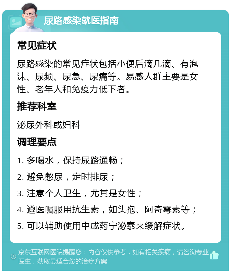 尿路感染就医指南 常见症状 尿路感染的常见症状包括小便后滴几滴、有泡沫、尿频、尿急、尿痛等。易感人群主要是女性、老年人和免疫力低下者。 推荐科室 泌尿外科或妇科 调理要点 1. 多喝水，保持尿路通畅； 2. 避免憋尿，定时排尿； 3. 注意个人卫生，尤其是女性； 4. 遵医嘱服用抗生素，如头孢、阿奇霉素等； 5. 可以辅助使用中成药宁泌泰来缓解症状。