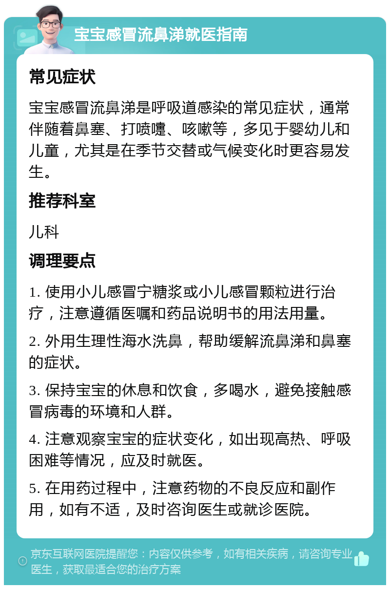 宝宝感冒流鼻涕就医指南 常见症状 宝宝感冒流鼻涕是呼吸道感染的常见症状，通常伴随着鼻塞、打喷嚏、咳嗽等，多见于婴幼儿和儿童，尤其是在季节交替或气候变化时更容易发生。 推荐科室 儿科 调理要点 1. 使用小儿感冒宁糖浆或小儿感冒颗粒进行治疗，注意遵循医嘱和药品说明书的用法用量。 2. 外用生理性海水洗鼻，帮助缓解流鼻涕和鼻塞的症状。 3. 保持宝宝的休息和饮食，多喝水，避免接触感冒病毒的环境和人群。 4. 注意观察宝宝的症状变化，如出现高热、呼吸困难等情况，应及时就医。 5. 在用药过程中，注意药物的不良反应和副作用，如有不适，及时咨询医生或就诊医院。