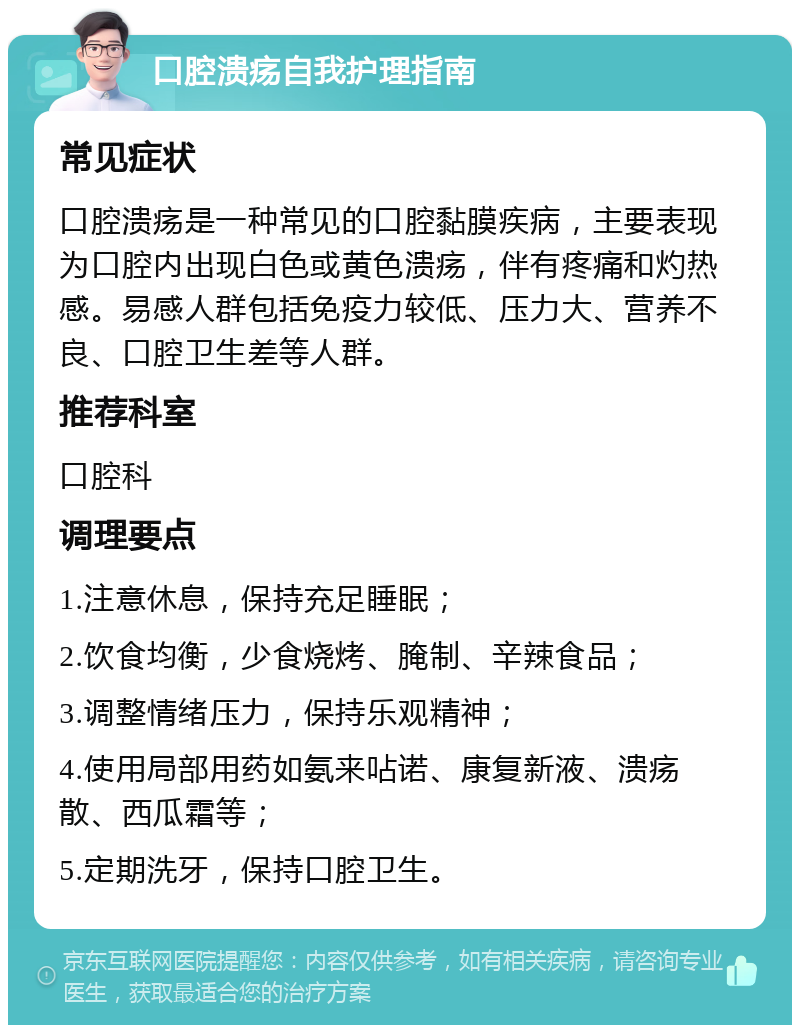 口腔溃疡自我护理指南 常见症状 口腔溃疡是一种常见的口腔黏膜疾病，主要表现为口腔内出现白色或黄色溃疡，伴有疼痛和灼热感。易感人群包括免疫力较低、压力大、营养不良、口腔卫生差等人群。 推荐科室 口腔科 调理要点 1.注意休息，保持充足睡眠； 2.饮食均衡，少食烧烤、腌制、辛辣食品； 3.调整情绪压力，保持乐观精神； 4.使用局部用药如氨来呫诺、康复新液、溃疡散、西瓜霜等； 5.定期洗牙，保持口腔卫生。