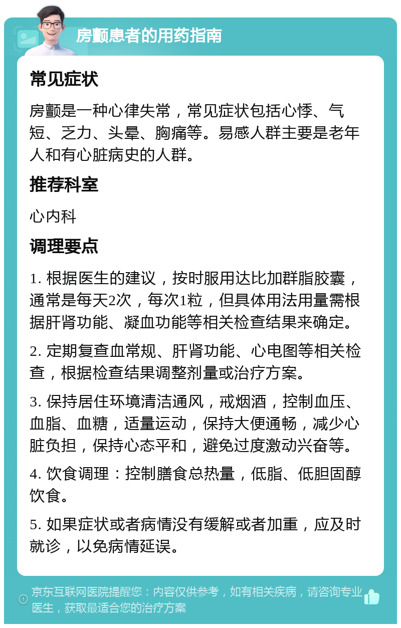 房颤患者的用药指南 常见症状 房颤是一种心律失常，常见症状包括心悸、气短、乏力、头晕、胸痛等。易感人群主要是老年人和有心脏病史的人群。 推荐科室 心内科 调理要点 1. 根据医生的建议，按时服用达比加群脂胶囊，通常是每天2次，每次1粒，但具体用法用量需根据肝肾功能、凝血功能等相关检查结果来确定。 2. 定期复查血常规、肝肾功能、心电图等相关检查，根据检查结果调整剂量或治疗方案。 3. 保持居住环境清洁通风，戒烟酒，控制血压、血脂、血糖，适量运动，保持大便通畅，减少心脏负担，保持心态平和，避免过度激动兴奋等。 4. 饮食调理：控制膳食总热量，低脂、低胆固醇饮食。 5. 如果症状或者病情没有缓解或者加重，应及时就诊，以免病情延误。