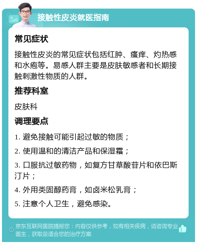 接触性皮炎就医指南 常见症状 接触性皮炎的常见症状包括红肿、瘙痒、灼热感和水疱等。易感人群主要是皮肤敏感者和长期接触刺激性物质的人群。 推荐科室 皮肤科 调理要点 1. 避免接触可能引起过敏的物质； 2. 使用温和的清洁产品和保湿霜； 3. 口服抗过敏药物，如复方甘草酸苷片和依巴斯汀片； 4. 外用类固醇药膏，如卤米松乳膏； 5. 注意个人卫生，避免感染。