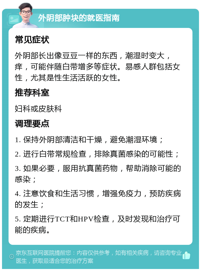 外阴部肿块的就医指南 常见症状 外阴部长出像豆豆一样的东西，潮湿时变大，痒，可能伴随白带增多等症状。易感人群包括女性，尤其是性生活活跃的女性。 推荐科室 妇科或皮肤科 调理要点 1. 保持外阴部清洁和干燥，避免潮湿环境； 2. 进行白带常规检查，排除真菌感染的可能性； 3. 如果必要，服用抗真菌药物，帮助消除可能的感染； 4. 注意饮食和生活习惯，增强免疫力，预防疾病的发生； 5. 定期进行TCT和HPV检查，及时发现和治疗可能的疾病。