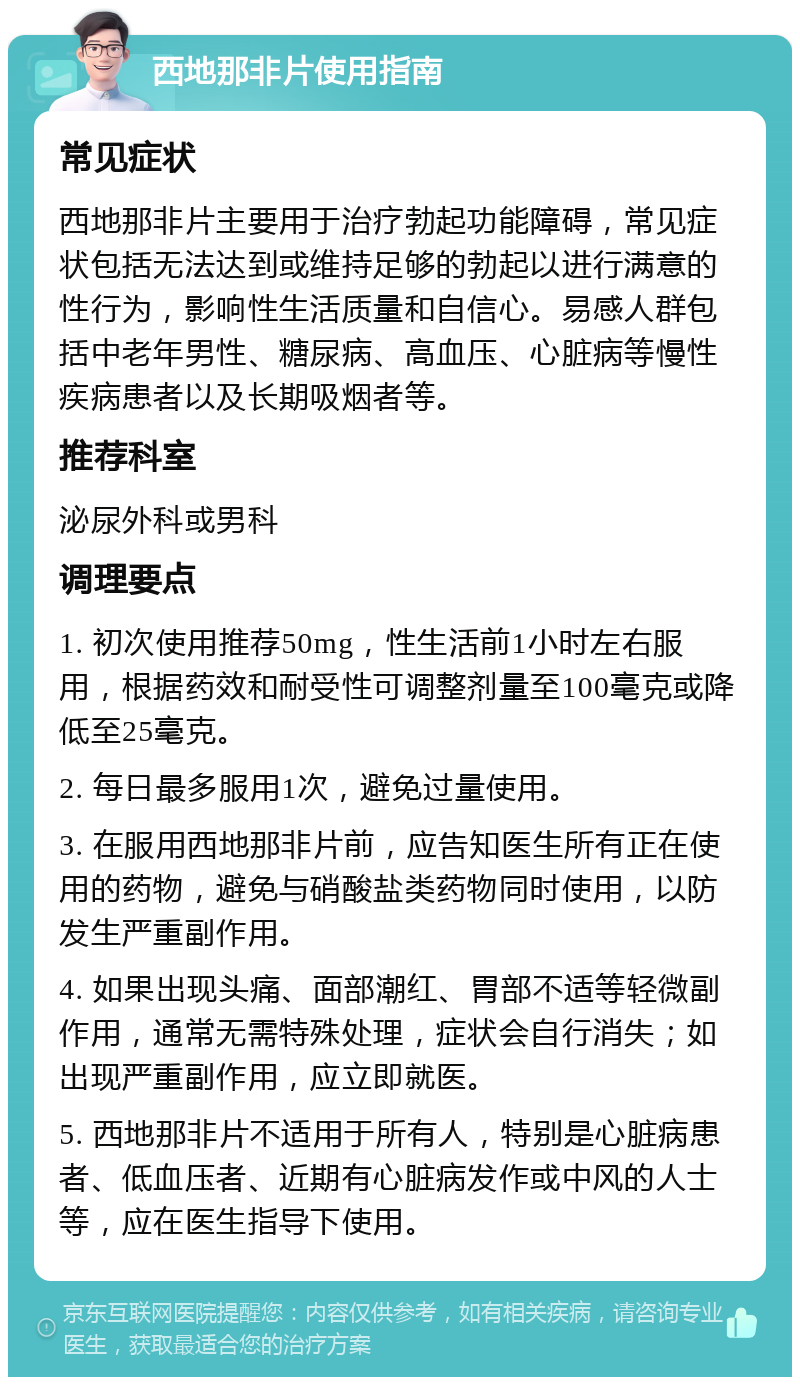 西地那非片使用指南 常见症状 西地那非片主要用于治疗勃起功能障碍，常见症状包括无法达到或维持足够的勃起以进行满意的性行为，影响性生活质量和自信心。易感人群包括中老年男性、糖尿病、高血压、心脏病等慢性疾病患者以及长期吸烟者等。 推荐科室 泌尿外科或男科 调理要点 1. 初次使用推荐50mg，性生活前1小时左右服用，根据药效和耐受性可调整剂量至100毫克或降低至25毫克。 2. 每日最多服用1次，避免过量使用。 3. 在服用西地那非片前，应告知医生所有正在使用的药物，避免与硝酸盐类药物同时使用，以防发生严重副作用。 4. 如果出现头痛、面部潮红、胃部不适等轻微副作用，通常无需特殊处理，症状会自行消失；如出现严重副作用，应立即就医。 5. 西地那非片不适用于所有人，特别是心脏病患者、低血压者、近期有心脏病发作或中风的人士等，应在医生指导下使用。