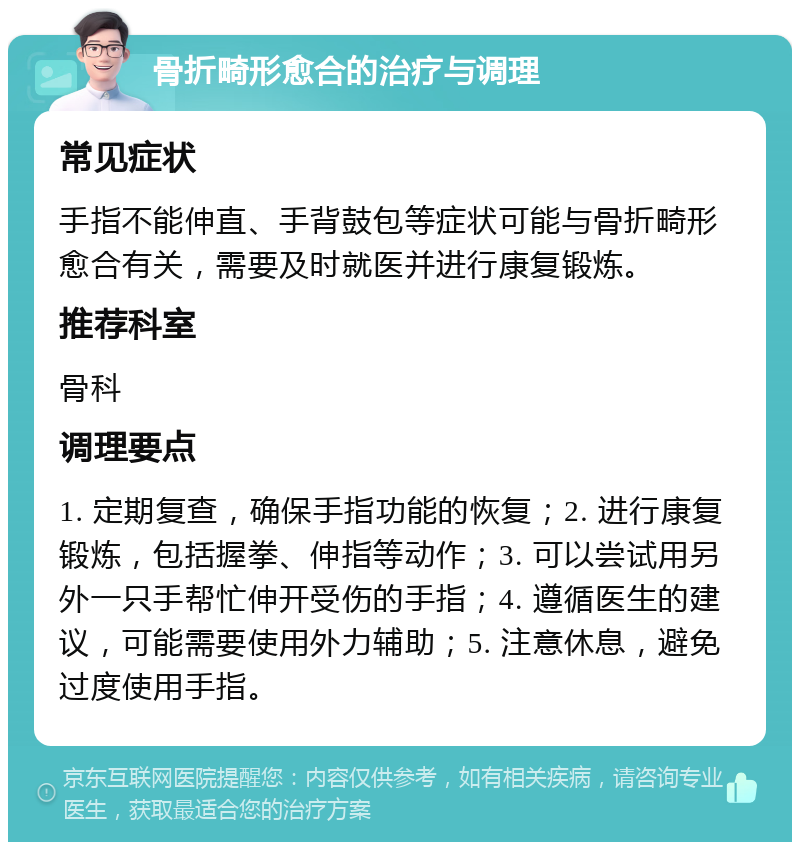 骨折畸形愈合的治疗与调理 常见症状 手指不能伸直、手背鼓包等症状可能与骨折畸形愈合有关，需要及时就医并进行康复锻炼。 推荐科室 骨科 调理要点 1. 定期复查，确保手指功能的恢复；2. 进行康复锻炼，包括握拳、伸指等动作；3. 可以尝试用另外一只手帮忙伸开受伤的手指；4. 遵循医生的建议，可能需要使用外力辅助；5. 注意休息，避免过度使用手指。