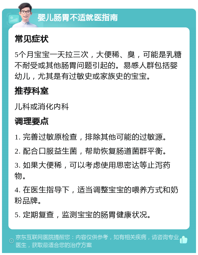 婴儿肠胃不适就医指南 常见症状 5个月宝宝一天拉三次，大便稀、臭，可能是乳糖不耐受或其他肠胃问题引起的。易感人群包括婴幼儿，尤其是有过敏史或家族史的宝宝。 推荐科室 儿科或消化内科 调理要点 1. 完善过敏原检查，排除其他可能的过敏源。 2. 配合口服益生菌，帮助恢复肠道菌群平衡。 3. 如果大便稀，可以考虑使用思密达等止泻药物。 4. 在医生指导下，适当调整宝宝的喂养方式和奶粉品牌。 5. 定期复查，监测宝宝的肠胃健康状况。