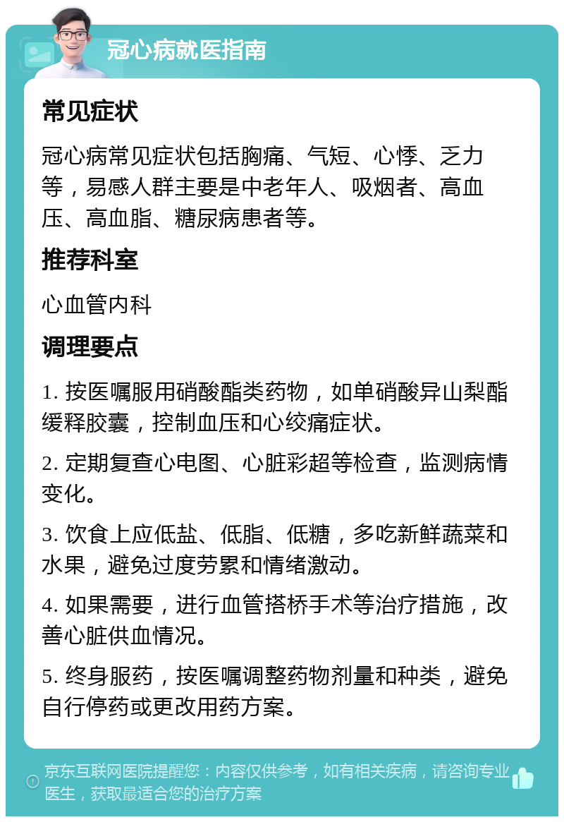 冠心病就医指南 常见症状 冠心病常见症状包括胸痛、气短、心悸、乏力等，易感人群主要是中老年人、吸烟者、高血压、高血脂、糖尿病患者等。 推荐科室 心血管内科 调理要点 1. 按医嘱服用硝酸酯类药物，如单硝酸异山梨酯缓释胶囊，控制血压和心绞痛症状。 2. 定期复查心电图、心脏彩超等检查，监测病情变化。 3. 饮食上应低盐、低脂、低糖，多吃新鲜蔬菜和水果，避免过度劳累和情绪激动。 4. 如果需要，进行血管搭桥手术等治疗措施，改善心脏供血情况。 5. 终身服药，按医嘱调整药物剂量和种类，避免自行停药或更改用药方案。