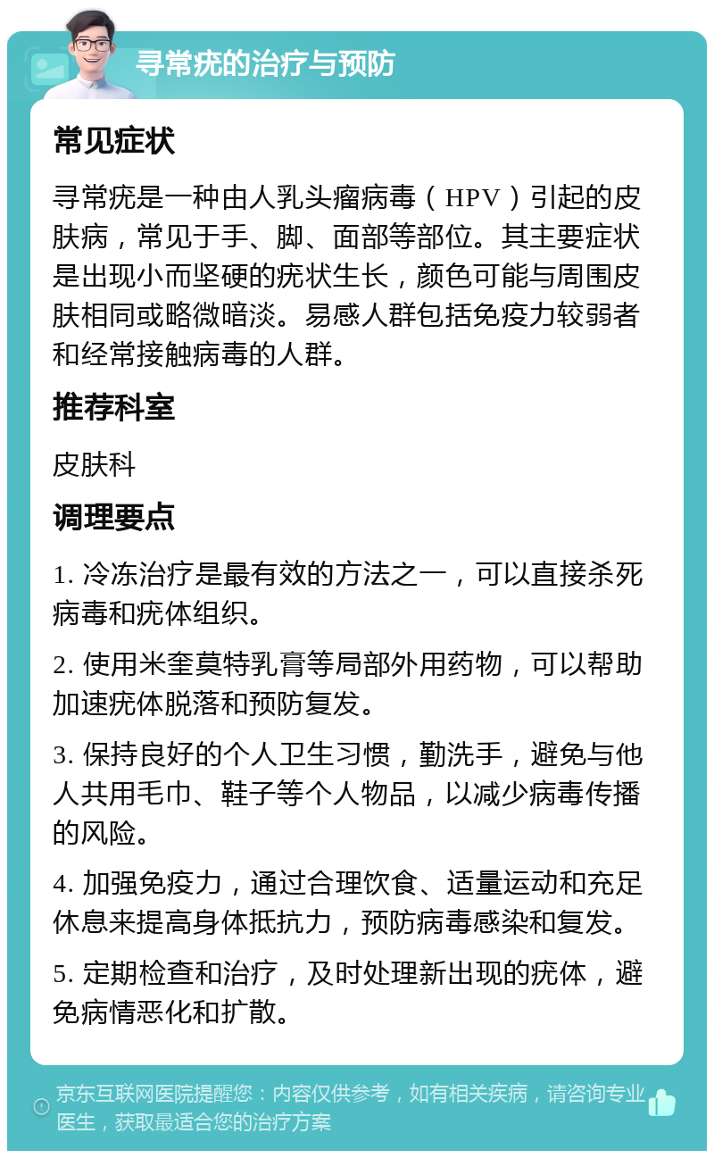 寻常疣的治疗与预防 常见症状 寻常疣是一种由人乳头瘤病毒（HPV）引起的皮肤病，常见于手、脚、面部等部位。其主要症状是出现小而坚硬的疣状生长，颜色可能与周围皮肤相同或略微暗淡。易感人群包括免疫力较弱者和经常接触病毒的人群。 推荐科室 皮肤科 调理要点 1. 冷冻治疗是最有效的方法之一，可以直接杀死病毒和疣体组织。 2. 使用米奎莫特乳膏等局部外用药物，可以帮助加速疣体脱落和预防复发。 3. 保持良好的个人卫生习惯，勤洗手，避免与他人共用毛巾、鞋子等个人物品，以减少病毒传播的风险。 4. 加强免疫力，通过合理饮食、适量运动和充足休息来提高身体抵抗力，预防病毒感染和复发。 5. 定期检查和治疗，及时处理新出现的疣体，避免病情恶化和扩散。