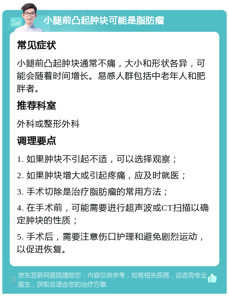 小腿前凸起肿块可能是脂肪瘤 常见症状 小腿前凸起肿块通常不痛，大小和形状各异，可能会随着时间增长。易感人群包括中老年人和肥胖者。 推荐科室 外科或整形外科 调理要点 1. 如果肿块不引起不适，可以选择观察； 2. 如果肿块增大或引起疼痛，应及时就医； 3. 手术切除是治疗脂肪瘤的常用方法； 4. 在手术前，可能需要进行超声波或CT扫描以确定肿块的性质； 5. 手术后，需要注意伤口护理和避免剧烈运动，以促进恢复。