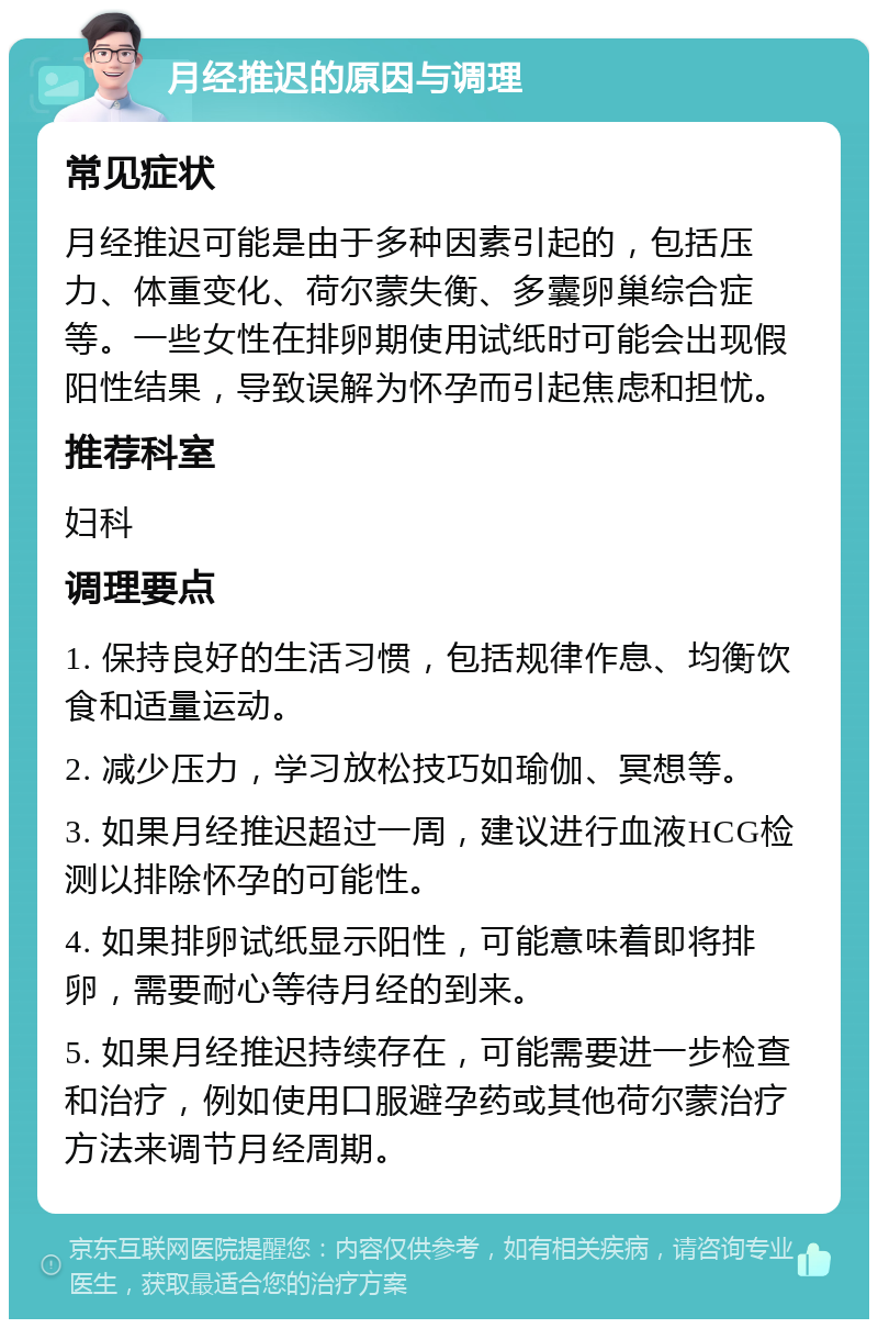 月经推迟的原因与调理 常见症状 月经推迟可能是由于多种因素引起的，包括压力、体重变化、荷尔蒙失衡、多囊卵巢综合症等。一些女性在排卵期使用试纸时可能会出现假阳性结果，导致误解为怀孕而引起焦虑和担忧。 推荐科室 妇科 调理要点 1. 保持良好的生活习惯，包括规律作息、均衡饮食和适量运动。 2. 减少压力，学习放松技巧如瑜伽、冥想等。 3. 如果月经推迟超过一周，建议进行血液HCG检测以排除怀孕的可能性。 4. 如果排卵试纸显示阳性，可能意味着即将排卵，需要耐心等待月经的到来。 5. 如果月经推迟持续存在，可能需要进一步检查和治疗，例如使用口服避孕药或其他荷尔蒙治疗方法来调节月经周期。