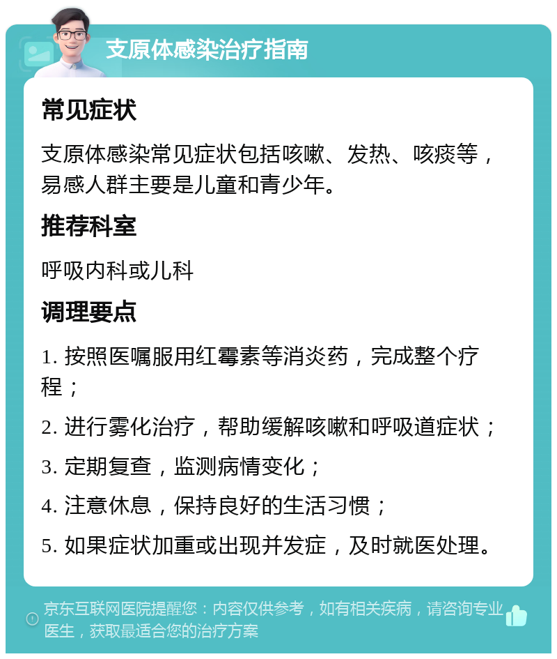 支原体感染治疗指南 常见症状 支原体感染常见症状包括咳嗽、发热、咳痰等，易感人群主要是儿童和青少年。 推荐科室 呼吸内科或儿科 调理要点 1. 按照医嘱服用红霉素等消炎药，完成整个疗程； 2. 进行雾化治疗，帮助缓解咳嗽和呼吸道症状； 3. 定期复查，监测病情变化； 4. 注意休息，保持良好的生活习惯； 5. 如果症状加重或出现并发症，及时就医处理。