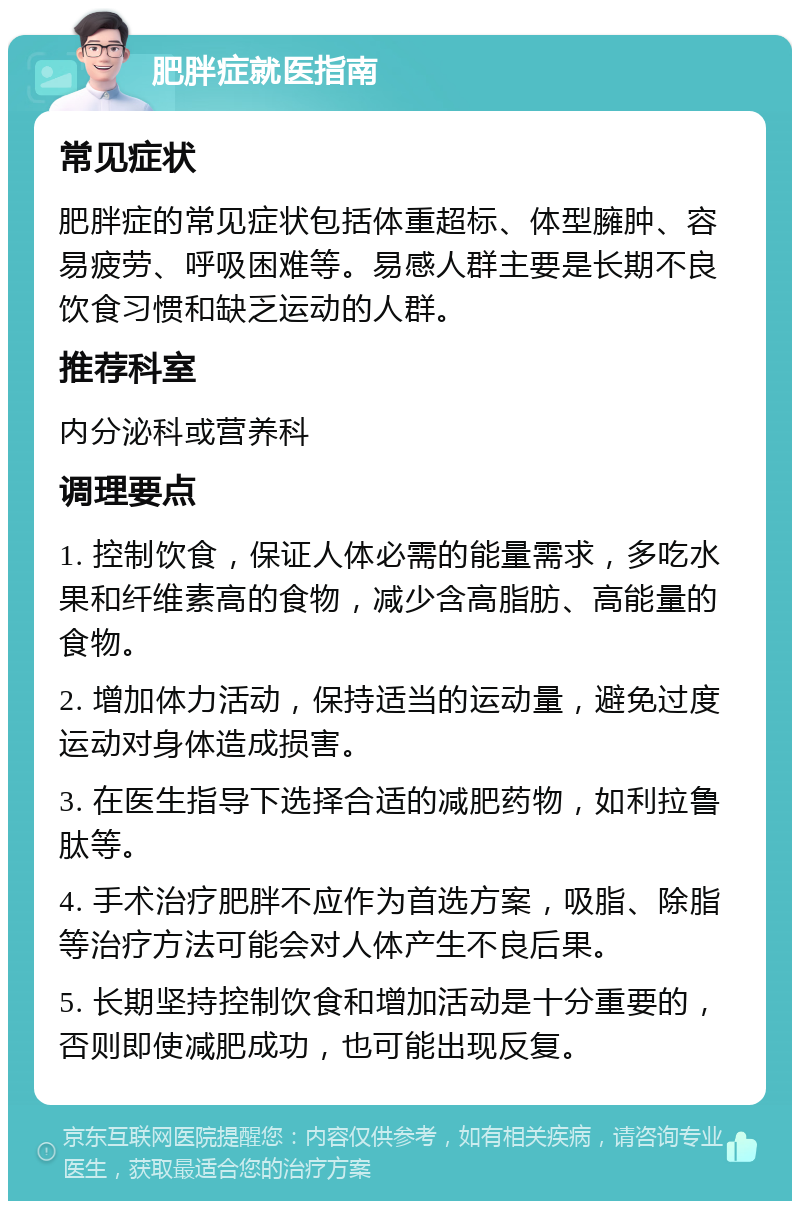 肥胖症就医指南 常见症状 肥胖症的常见症状包括体重超标、体型臃肿、容易疲劳、呼吸困难等。易感人群主要是长期不良饮食习惯和缺乏运动的人群。 推荐科室 内分泌科或营养科 调理要点 1. 控制饮食，保证人体必需的能量需求，多吃水果和纤维素高的食物，减少含高脂肪、高能量的食物。 2. 增加体力活动，保持适当的运动量，避免过度运动对身体造成损害。 3. 在医生指导下选择合适的减肥药物，如利拉鲁肽等。 4. 手术治疗肥胖不应作为首选方案，吸脂、除脂等治疗方法可能会对人体产生不良后果。 5. 长期坚持控制饮食和增加活动是十分重要的，否则即使减肥成功，也可能出现反复。