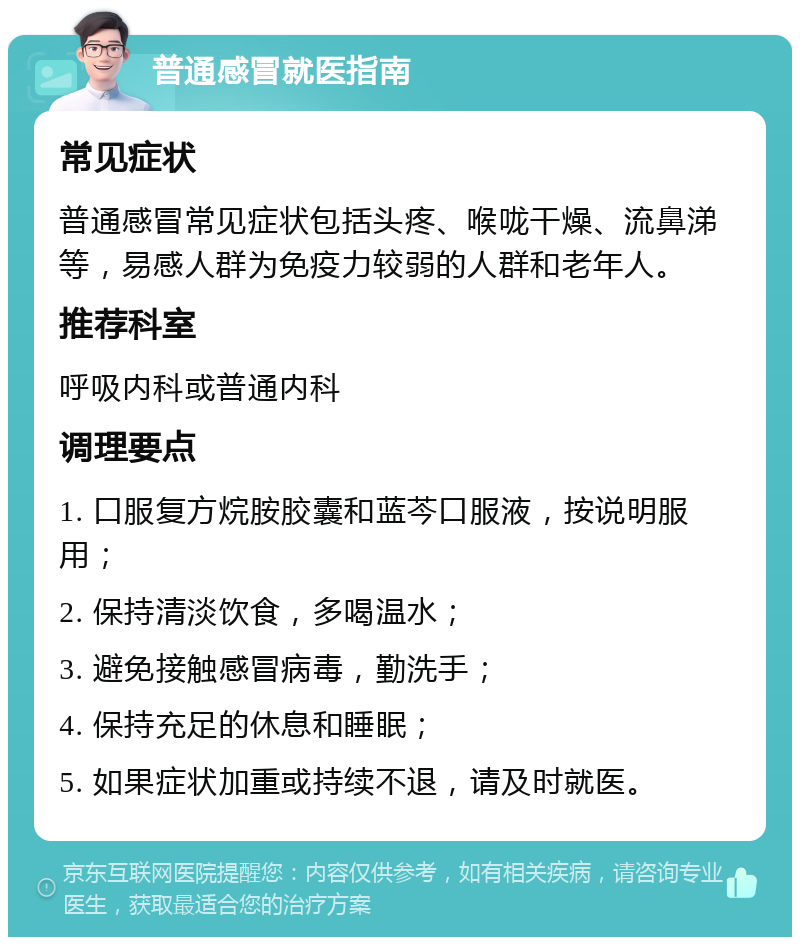 普通感冒就医指南 常见症状 普通感冒常见症状包括头疼、喉咙干燥、流鼻涕等，易感人群为免疫力较弱的人群和老年人。 推荐科室 呼吸内科或普通内科 调理要点 1. 口服复方烷胺胶囊和蓝芩口服液，按说明服用； 2. 保持清淡饮食，多喝温水； 3. 避免接触感冒病毒，勤洗手； 4. 保持充足的休息和睡眠； 5. 如果症状加重或持续不退，请及时就医。