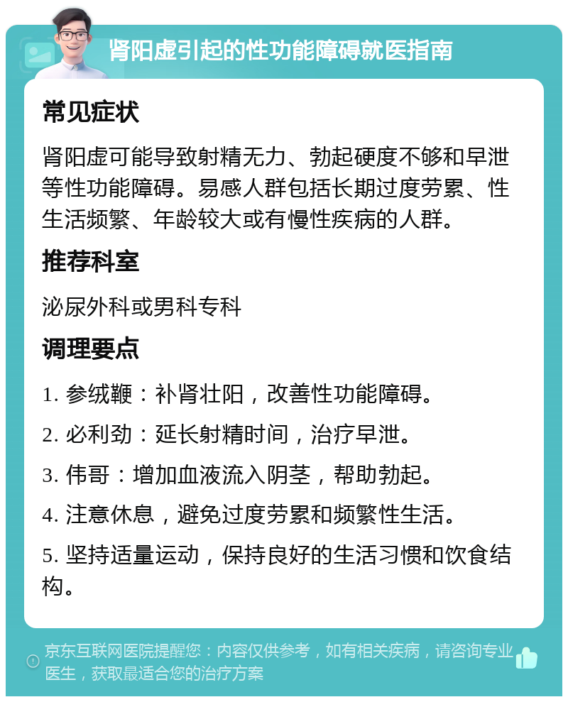 肾阳虚引起的性功能障碍就医指南 常见症状 肾阳虚可能导致射精无力、勃起硬度不够和早泄等性功能障碍。易感人群包括长期过度劳累、性生活频繁、年龄较大或有慢性疾病的人群。 推荐科室 泌尿外科或男科专科 调理要点 1. 参绒鞭：补肾壮阳，改善性功能障碍。 2. 必利劲：延长射精时间，治疗早泄。 3. 伟哥：增加血液流入阴茎，帮助勃起。 4. 注意休息，避免过度劳累和频繁性生活。 5. 坚持适量运动，保持良好的生活习惯和饮食结构。