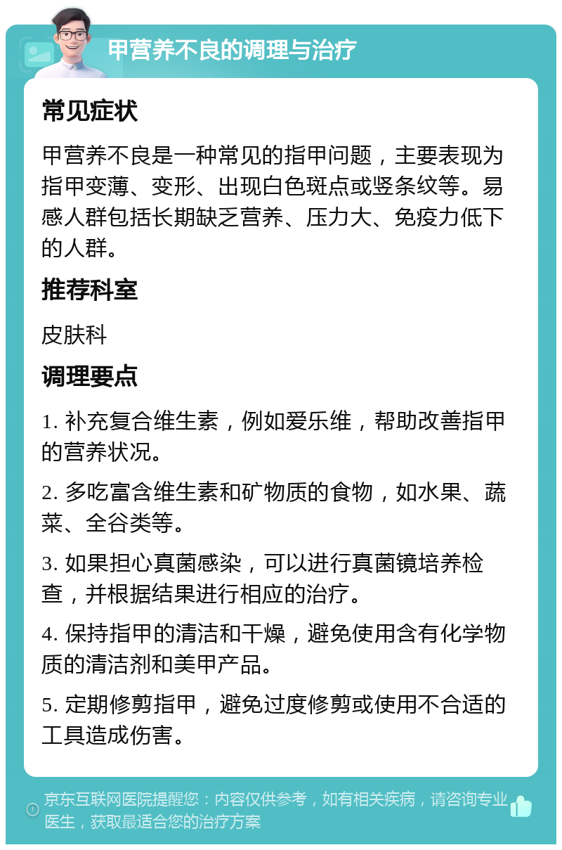 甲营养不良的调理与治疗 常见症状 甲营养不良是一种常见的指甲问题，主要表现为指甲变薄、变形、出现白色斑点或竖条纹等。易感人群包括长期缺乏营养、压力大、免疫力低下的人群。 推荐科室 皮肤科 调理要点 1. 补充复合维生素，例如爱乐维，帮助改善指甲的营养状况。 2. 多吃富含维生素和矿物质的食物，如水果、蔬菜、全谷类等。 3. 如果担心真菌感染，可以进行真菌镜培养检查，并根据结果进行相应的治疗。 4. 保持指甲的清洁和干燥，避免使用含有化学物质的清洁剂和美甲产品。 5. 定期修剪指甲，避免过度修剪或使用不合适的工具造成伤害。