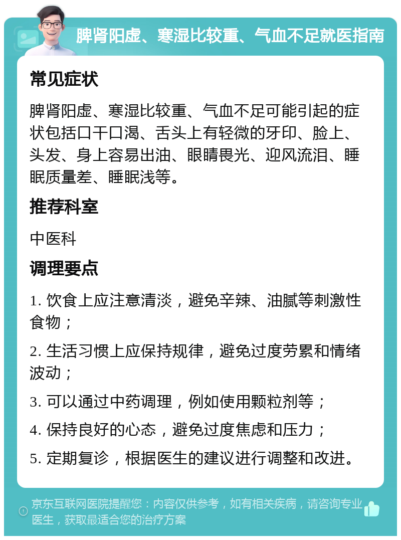 脾肾阳虚、寒湿比较重、气血不足就医指南 常见症状 脾肾阳虚、寒湿比较重、气血不足可能引起的症状包括口干口渴、舌头上有轻微的牙印、脸上、头发、身上容易出油、眼睛畏光、迎风流泪、睡眠质量差、睡眠浅等。 推荐科室 中医科 调理要点 1. 饮食上应注意清淡，避免辛辣、油腻等刺激性食物； 2. 生活习惯上应保持规律，避免过度劳累和情绪波动； 3. 可以通过中药调理，例如使用颗粒剂等； 4. 保持良好的心态，避免过度焦虑和压力； 5. 定期复诊，根据医生的建议进行调整和改进。